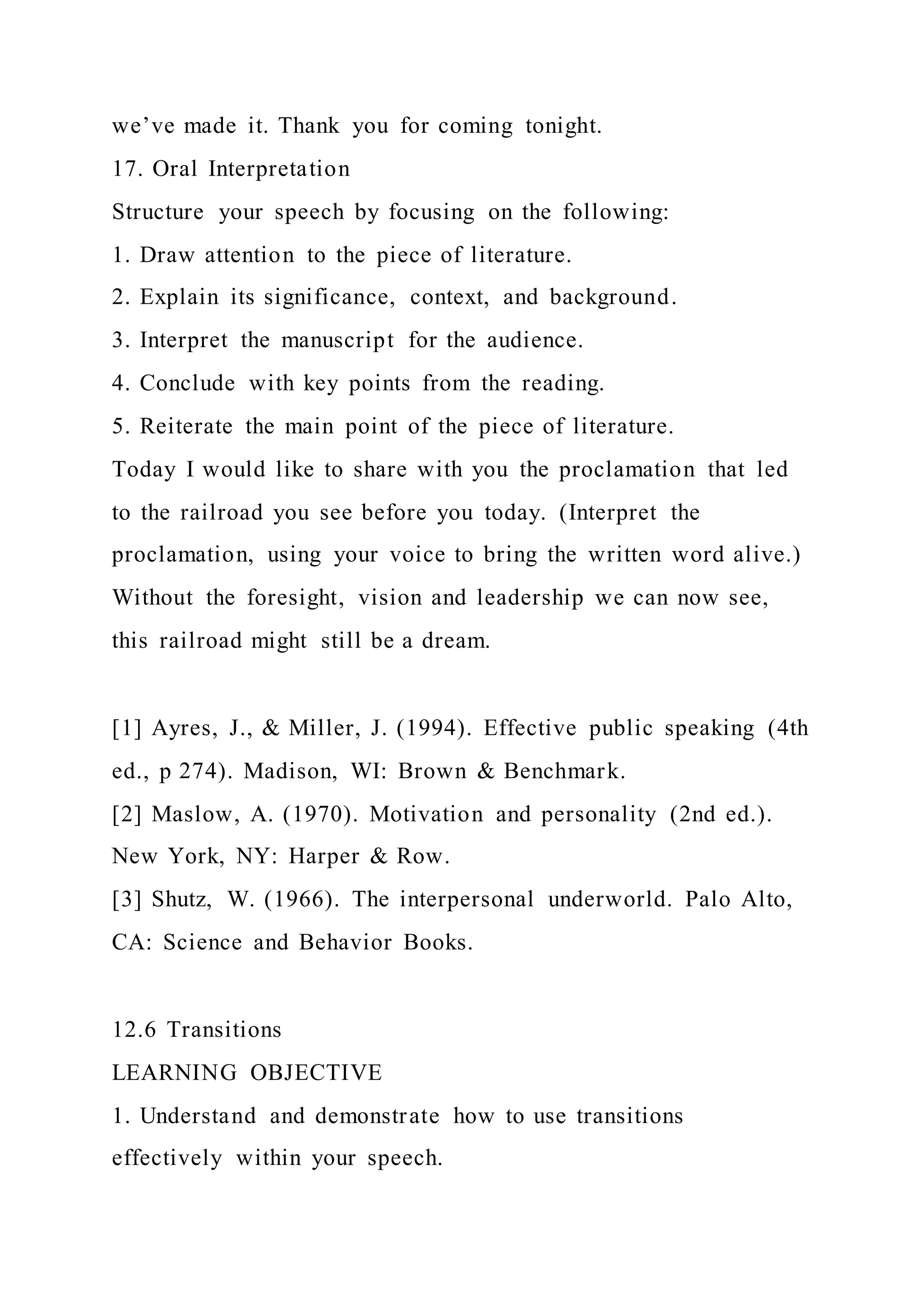 we’ve made it. Thank you for coming tonight.
17. Oral Interpretation
Structure your speech by focusing on the following:
1. Draw attention to the piece of literature.
2. Explain its significance, context, and background.
3. Interpret the manuscript for the audience.
4. Conclude with key points from the reading.
5. Reiterate the main point of the piece of literature.
Today I would like to share with you the proclamation that led
to the railroad you see before you today. (Interpret the
proclamation, using your voice to bring the written word alive.)
Without the foresight, vision and leadership we can now see,
this railroad might still be a dream.
[1] Ayres, J., & Miller, J. (1994). Effective public speaking (4th
ed., p 274). Madison, WI: Brown & Benchmark.
[2] Maslow, A. (1970). Motivation and personality (2nd ed.).
New York, NY: Harper & Row.
[3] Shutz, W. (1966). The interpersonal underworld. Palo Alto,
CA: Science and Behavior Books.
12.6 Transitions
LEARNING OBJECTIVE
1. Understand and demonstrate how to use transitions
effectively within your speech.
 