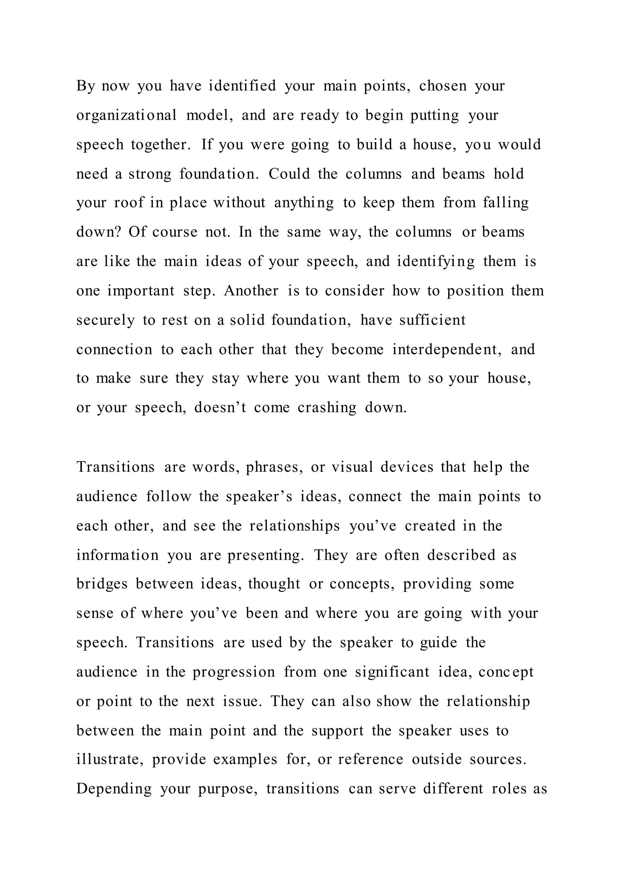By now you have identified your main points, chosen your
organizational model, and are ready to begin putting your
speech together. If you were going to build a house, you would
need a strong foundation. Could the columns and beams hold
your roof in place without anything to keep them from falling
down? Of course not. In the same way, the columns or beams
are like the main ideas of your speech, and identifying them is
one important step. Another is to consider how to position them
securely to rest on a solid foundation, have sufficient
connection to each other that they become interdependent, and
to make sure they stay where you want them to so your house,
or your speech, doesn’t come crashing down.
Transitions are words, phrases, or visual devices that help the
audience follow the speaker’s ideas, connect the main points to
each other, and see the relationships you’ve created in the
information you are presenting. They are often described as
bridges between ideas, thought or concepts, providing some
sense of where you’ve been and where you are going with your
speech. Transitions are used by the speaker to guide the
audience in the progression from one significant idea, concept
or point to the next issue. They can also show the relationship
between the main point and the support the speaker uses to
illustrate, provide examples for, or reference outside sources.
Depending your purpose, transitions can serve different roles as
 