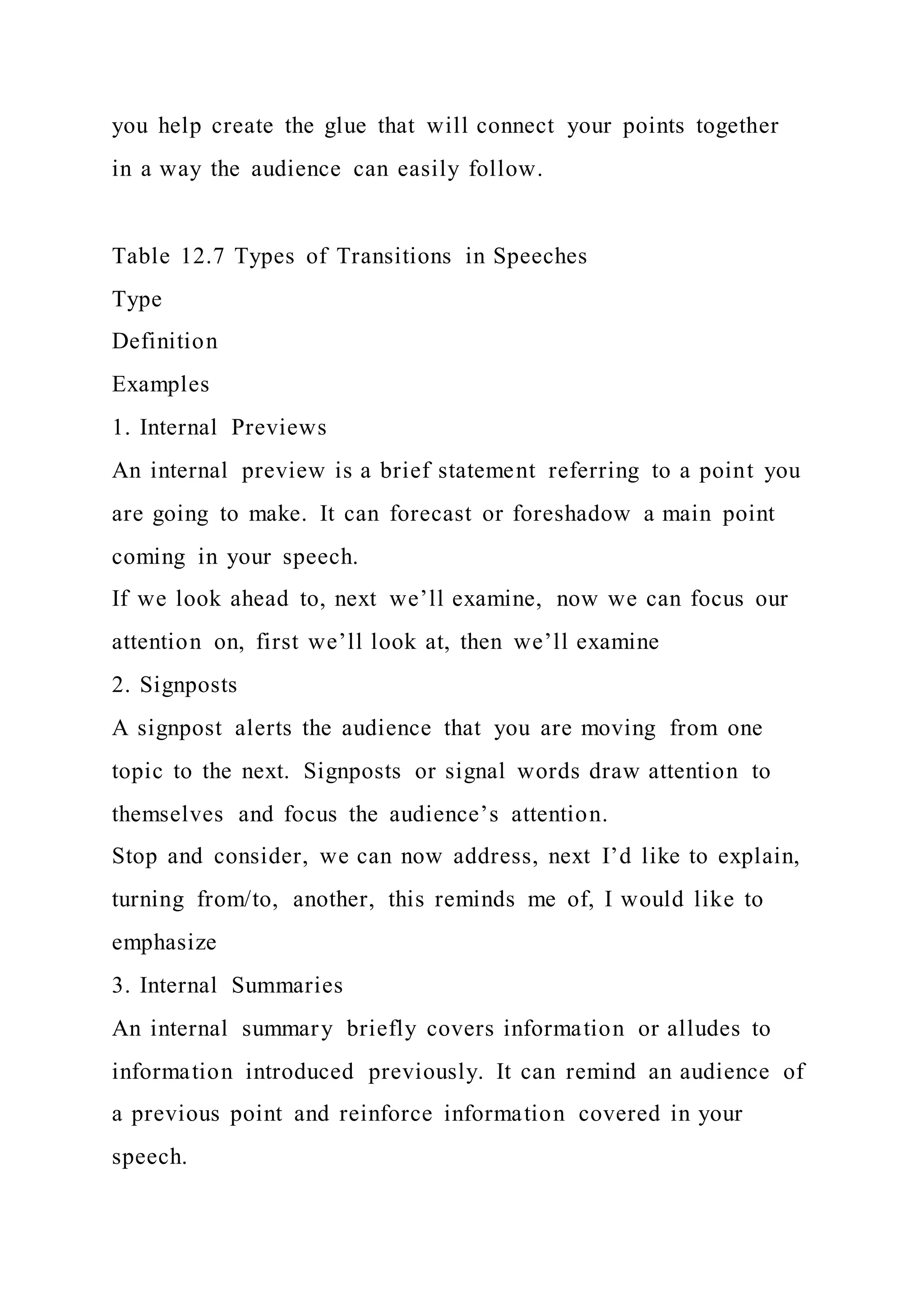 you help create the glue that will connect your points together
in a way the audience can easily follow.
Table 12.7 Types of Transitions in Speeches
Type
Definition
Examples
1. Internal Previews
An internal preview is a brief statement referring to a point you
are going to make. It can forecast or foreshadow a main point
coming in your speech.
If we look ahead to, next we’ll examine, now we can focus our
attention on, first we’ll look at, then we’ll examine
2. Signposts
A signpost alerts the audience that you are moving from one
topic to the next. Signposts or signal words draw attention to
themselves and focus the audience’s attention.
Stop and consider, we can now address, next I’d like to explain,
turning from/to, another, this reminds me of, I would like to
emphasize
3. Internal Summaries
An internal summary briefly covers information or alludes to
information introduced previously. It can remind an audience of
a previous point and reinforce information covered in your
speech.
 