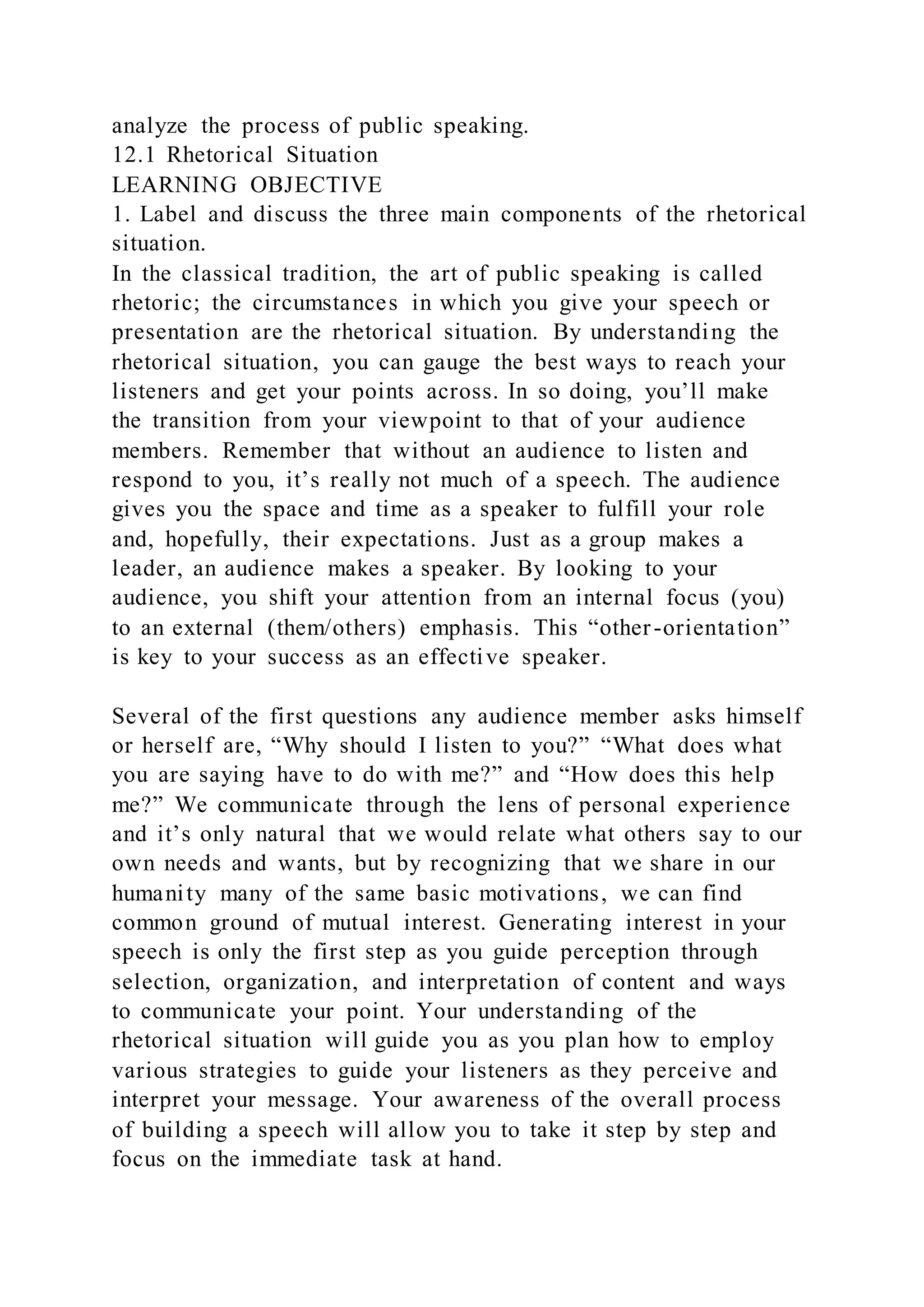 analyze the process of public speaking.
12.1 Rhetorical Situation
LEARNING OBJECTIVE
1. Label and discuss the three main components of the rhetorical
situation.
In the classical tradition, the art of public speaking is called
rhetoric; the circumstances in which you give your speech or
presentation are the rhetorical situation. By understanding the
rhetorical situation, you can gauge the best ways to reach your
listeners and get your points across. In so doing, you’ll make
the transition from your viewpoint to that of your audience
members. Remember that without an audience to listen and
respond to you, it’s really not much of a speech. The audience
gives you the space and time as a speaker to fulfill your role
and, hopefully, their expectations. Just as a group makes a
leader, an audience makes a speaker. By looking to your
audience, you shift your attention from an internal focus (you)
to an external (them/others) emphasis. This “other-orientation”
is key to your success as an effective speaker.
Several of the first questions any audience member asks himself
or herself are, “Why should I listen to you?” “What does what
you are saying have to do with me?” and “How does this help
me?” We communicate through the lens of personal experience
and it’s only natural that we would relate what others say to our
own needs and wants, but by recognizing that we share in our
humanity many of the same basic motivations, we can find
common ground of mutual interest. Generating interest in your
speech is only the first step as you guide perception through
selection, organization, and interpretation of content and ways
to communicate your point. Your understanding of the
rhetorical situation will guide you as you plan how to employ
various strategies to guide your listeners as they perceive and
interpret your message. Your awareness of the overall process
of building a speech will allow you to take it step by step and
focus on the immediate task at hand.
 