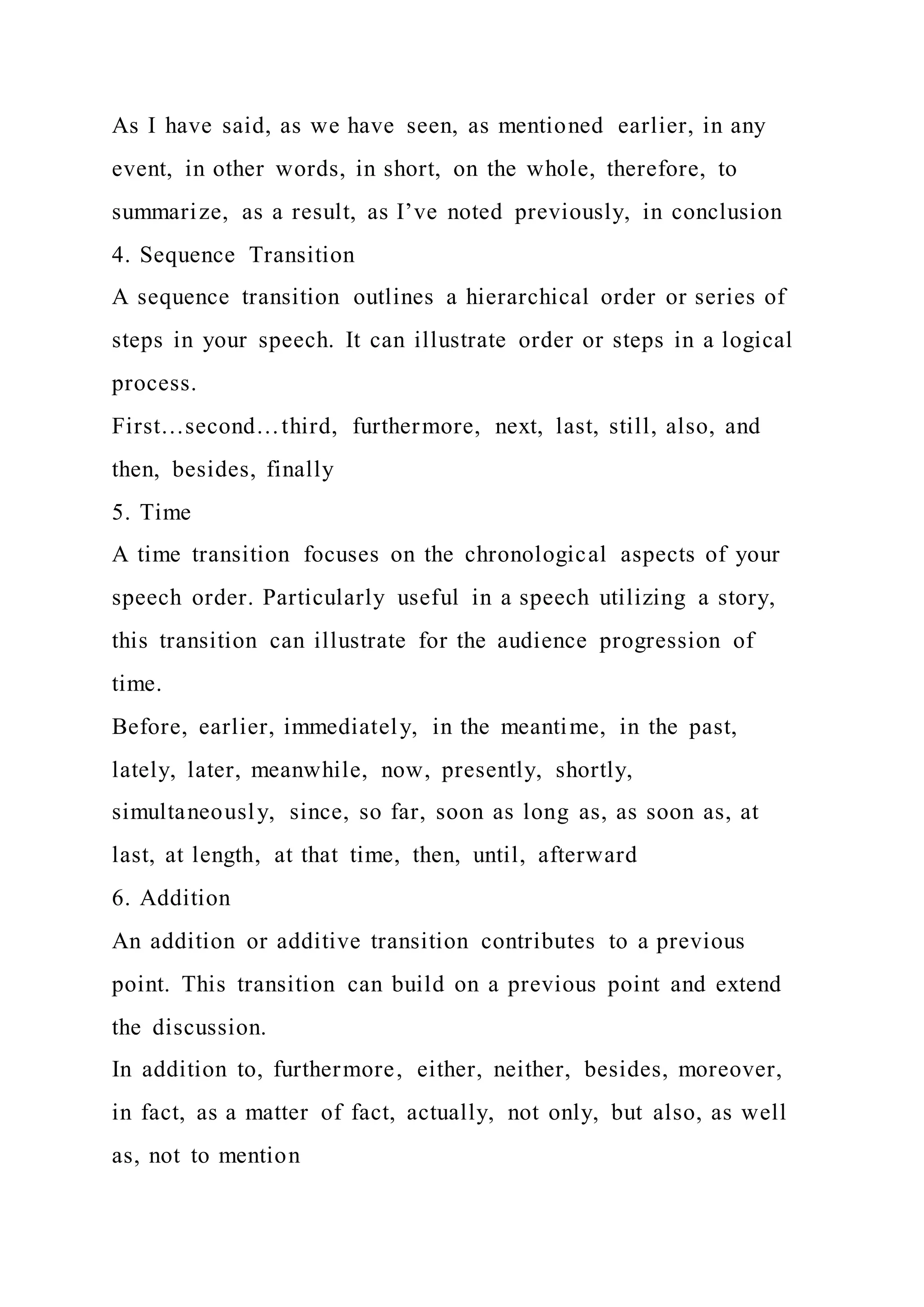 As I have said, as we have seen, as mentioned earlier, in any
event, in other words, in short, on the whole, therefore, to
summarize, as a result, as I’ve noted previously, in conclusion
4. Sequence Transition
A sequence transition outlines a hierarchical order or series of
steps in your speech. It can illustrate order or steps in a logical
process.
First…second…third, furthermore, next, last, still, also, and
then, besides, finally
5. Time
A time transition focuses on the chronological aspects of your
speech order. Particularly useful in a speech utilizing a story,
this transition can illustrate for the audience progression of
time.
Before, earlier, immediately, in the meantime, in the past,
lately, later, meanwhile, now, presently, shortly,
simultaneously, since, so far, soon as long as, as soon as, at
last, at length, at that time, then, until, afterward
6. Addition
An addition or additive transition contributes to a previous
point. This transition can build on a previous point and extend
the discussion.
In addition to, furthermore, either, neither, besides, moreover,
in fact, as a matter of fact, actually, not only, but also, as well
as, not to mention
 