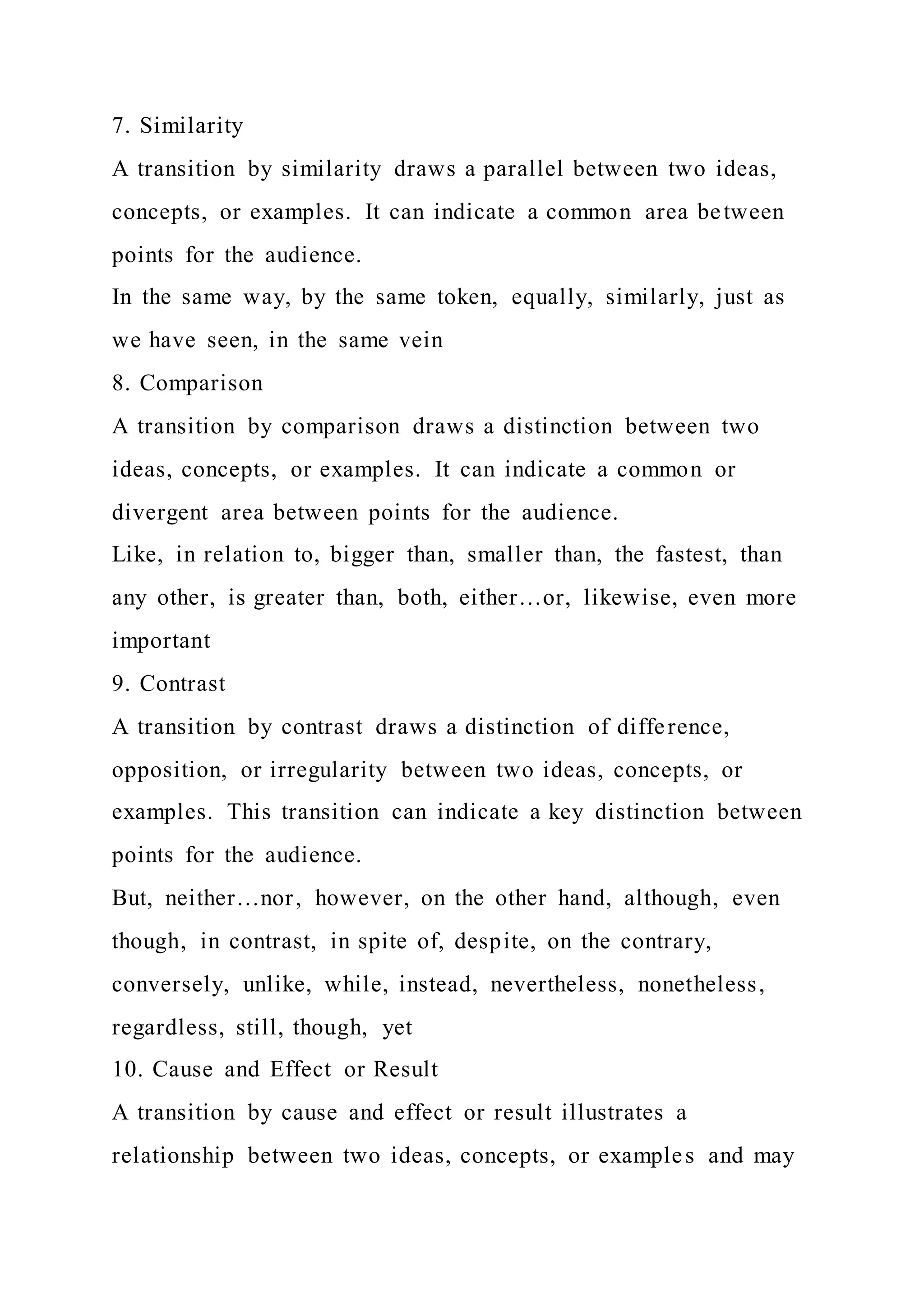 7. Similarity
A transition by similarity draws a parallel between two ideas,
concepts, or examples. It can indicate a common area between
points for the audience.
In the same way, by the same token, equally, similarly, just as
we have seen, in the same vein
8. Comparison
A transition by comparison draws a distinction between two
ideas, concepts, or examples. It can indicate a common or
divergent area between points for the audience.
Like, in relation to, bigger than, smaller than, the fastest, than
any other, is greater than, both, either…or, likewise, even more
important
9. Contrast
A transition by contrast draws a distinction of difference,
opposition, or irregularity between two ideas, concepts, or
examples. This transition can indicate a key distinction between
points for the audience.
But, neither…nor, however, on the other hand, although, even
though, in contrast, in spite of, despite, on the contrary,
conversely, unlike, while, instead, nevertheless, nonetheless,
regardless, still, though, yet
10. Cause and Effect or Result
A transition by cause and effect or result illustrates a
relationship between two ideas, concepts, or examples and may
 