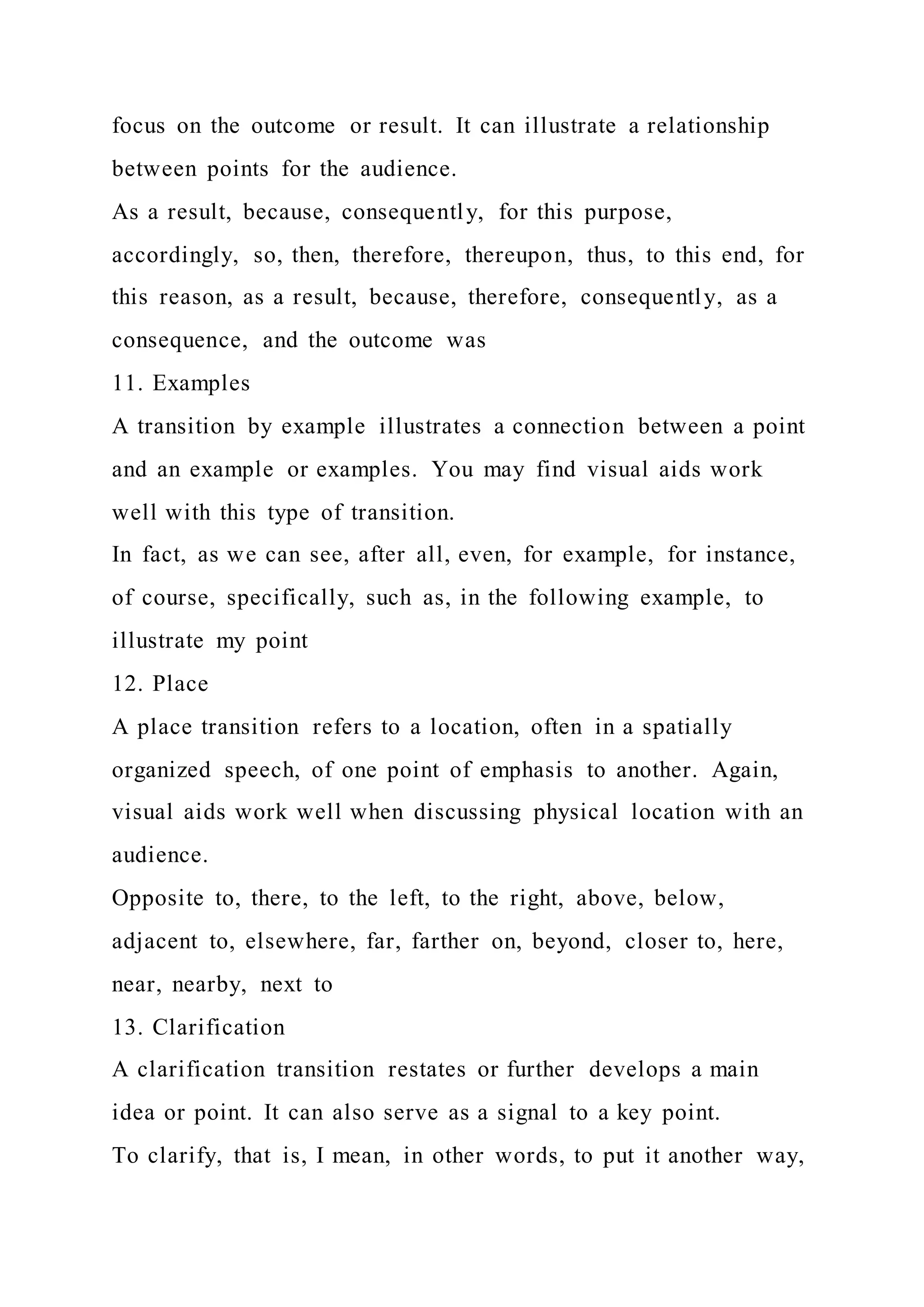 focus on the outcome or result. It can illustrate a relationship
between points for the audience.
As a result, because, consequently, for this purpose,
accordingly, so, then, therefore, thereupon, thus, to this end, for
this reason, as a result, because, therefore, consequently, as a
consequence, and the outcome was
11. Examples
A transition by example illustrates a connection between a point
and an example or examples. You may find visual aids work
well with this type of transition.
In fact, as we can see, after all, even, for example, for instance,
of course, specifically, such as, in the following example, to
illustrate my point
12. Place
A place transition refers to a location, often in a spatially
organized speech, of one point of emphasis to another. Again,
visual aids work well when discussing physical location with an
audience.
Opposite to, there, to the left, to the right, above, below,
adjacent to, elsewhere, far, farther on, beyond, closer to, here,
near, nearby, next to
13. Clarification
A clarification transition restates or further develops a main
idea or point. It can also serve as a signal to a key point.
To clarify, that is, I mean, in other words, to put it another way,
 