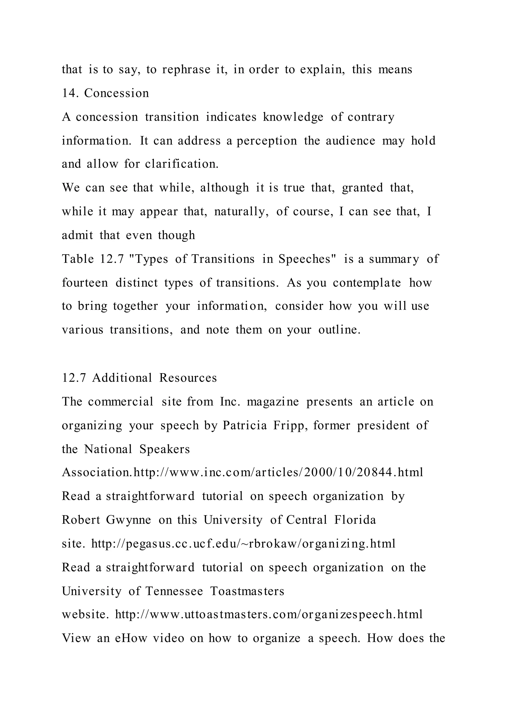 that is to say, to rephrase it, in order to explain, this means
14. Concession
A concession transition indicates knowledge of contrary
information. It can address a perception the audience may hold
and allow for clarification.
We can see that while, although it is true that, granted that,
while it may appear that, naturally, of course, I can see that, I
admit that even though
Table 12.7 "Types of Transitions in Speeches" is a summary of
fourteen distinct types of transitions. As you contemplate how
to bring together your information, consider how you will use
various transitions, and note them on your outline.
12.7 Additional Resources
The commercial site from Inc. magazine presents an article on
organizing your speech by Patricia Fripp, former president of
the National Speakers
Association.http://www.inc.com/articles/2000/10/20844.html
Read a straightforward tutorial on speech organization by
Robert Gwynne on this University of Central Florida
site. http://pegasus.cc.ucf.edu/~rbrokaw/organizing.html
Read a straightforward tutorial on speech organization on the
University of Tennessee Toastmasters
website. http://www.uttoastmasters.com/organizespeech.html
View an eHow video on how to organize a speech. How does the
 