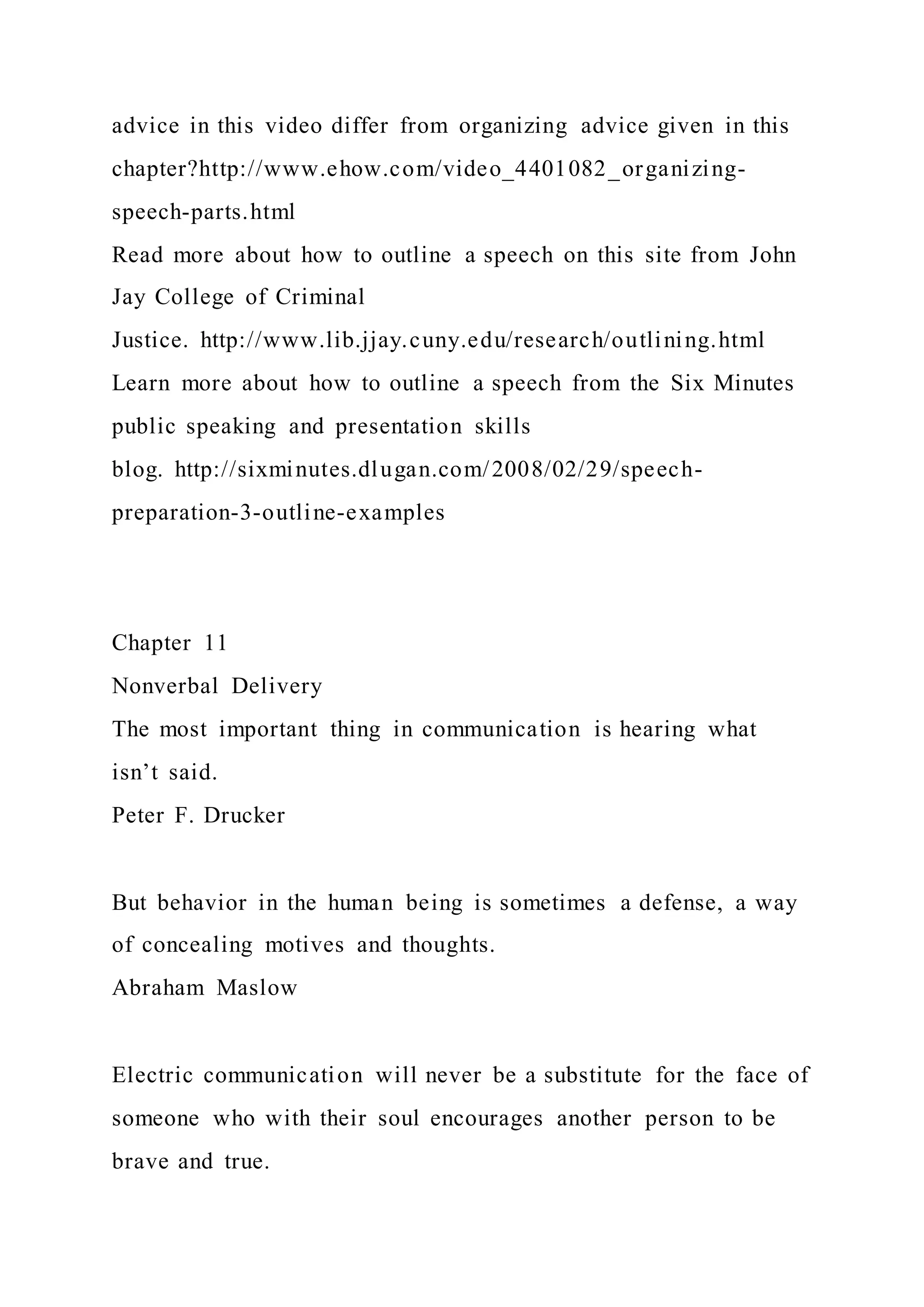 advice in this video differ from organizing advice given in this
chapter?http://www.ehow.com/video_4401082_organizing-
speech-parts.html
Read more about how to outline a speech on this site from John
Jay College of Criminal
Justice. http://www.lib.jjay.cuny.edu/research/outlining.html
Learn more about how to outline a speech from the Six Minutes
public speaking and presentation skills
blog. http://sixminutes.dlugan.com/2008/02/29/speech-
preparation-3-outline-examples
Chapter 11
Nonverbal Delivery
The most important thing in communication is hearing what
isn’t said.
Peter F. Drucker
But behavior in the human being is sometimes a defense, a way
of concealing motives and thoughts.
Abraham Maslow
Electric communication will never be a substitute for the face of
someone who with their soul encourages another person to be
brave and true.
 