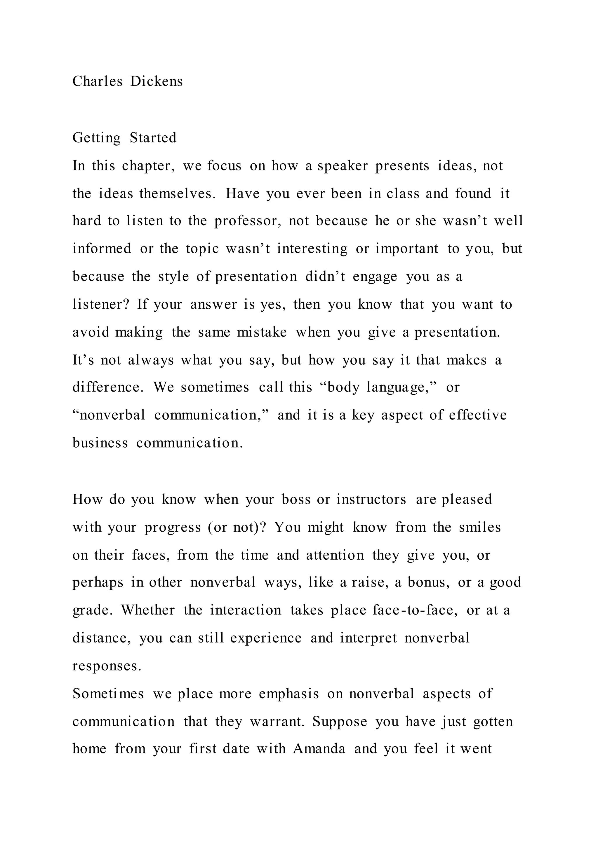 Charles Dickens
Getting Started
In this chapter, we focus on how a speaker presents ideas, not
the ideas themselves. Have you ever been in class and found it
hard to listen to the professor, not because he or she wasn’t well
informed or the topic wasn’t interesting or important to you, but
because the style of presentation didn’t engage you as a
listener? If your answer is yes, then you know that you want to
avoid making the same mistake when you give a presentation.
It’s not always what you say, but how you say it that makes a
difference. We sometimes call this “body language,” or
“nonverbal communication,” and it is a key aspect of effective
business communication.
How do you know when your boss or instructors are pleased
with your progress (or not)? You might know from the smiles
on their faces, from the time and attention they give you, or
perhaps in other nonverbal ways, like a raise, a bonus, or a good
grade. Whether the interaction takes place face-to-face, or at a
distance, you can still experience and interpret nonverbal
responses.
Sometimes we place more emphasis on nonverbal aspects of
communication that they warrant. Suppose you have just gotten
home from your first date with Amanda and you feel it went
 