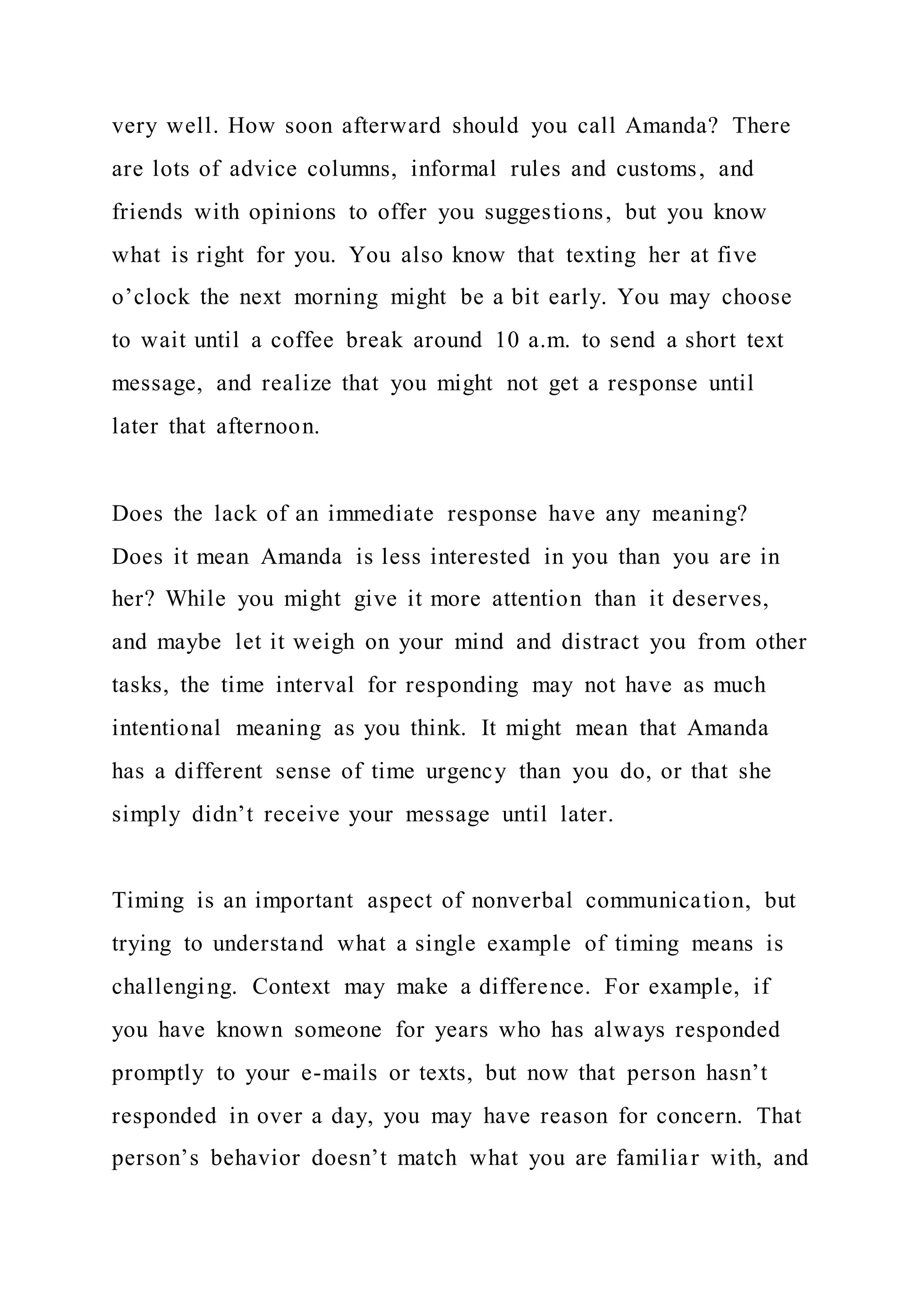very well. How soon afterward should you call Amanda? There
are lots of advice columns, informal rules and customs, and
friends with opinions to offer you suggestions, but you know
what is right for you. You also know that texting her at five
o’clock the next morning might be a bit early. You may choose
to wait until a coffee break around 10 a.m. to send a short text
message, and realize that you might not get a response until
later that afternoon.
Does the lack of an immediate response have any meaning?
Does it mean Amanda is less interested in you than you are in
her? While you might give it more attention than it deserves,
and maybe let it weigh on your mind and distract you from other
tasks, the time interval for responding may not have as much
intentional meaning as you think. It might mean that Amanda
has a different sense of time urgency than you do, or that she
simply didn’t receive your message until later.
Timing is an important aspect of nonverbal communication, but
trying to understand what a single example of timing means is
challenging. Context may make a difference. For example, if
you have known someone for years who has always responded
promptly to your e-mails or texts, but now that person hasn’t
responded in over a day, you may have reason for concern. That
person’s behavior doesn’t match what you are familiar with, and
 