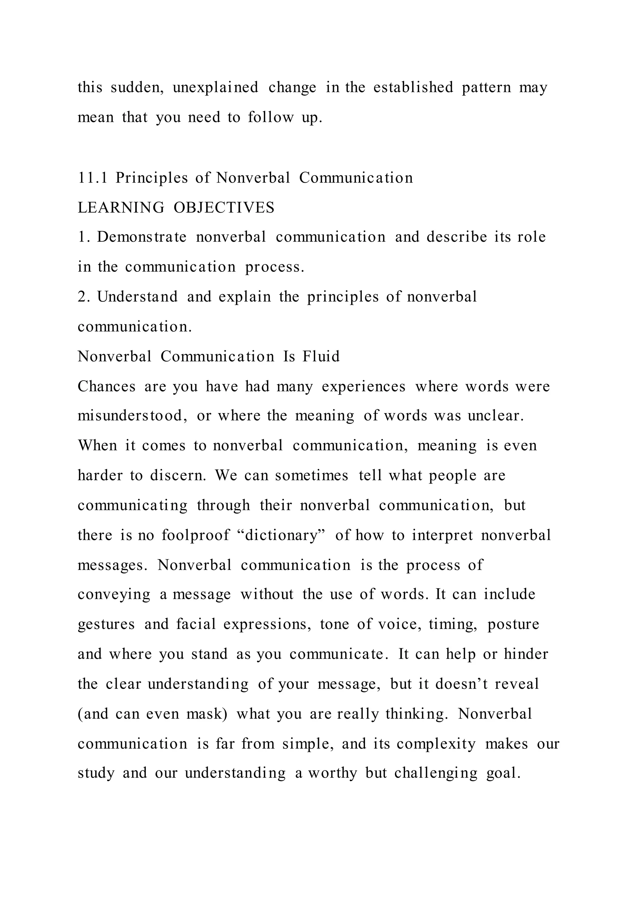 this sudden, unexplained change in the established pattern may
mean that you need to follow up.
11.1 Principles of Nonverbal Communication
LEARNING OBJECTIVES
1. Demonstrate nonverbal communication and describe its role
in the communication process.
2. Understand and explain the principles of nonverbal
communication.
Nonverbal Communication Is Fluid
Chances are you have had many experiences where words were
misunderstood, or where the meaning of words was unclear.
When it comes to nonverbal communication, meaning is even
harder to discern. We can sometimes tell what people are
communicating through their nonverbal communication, but
there is no foolproof “dictionary” of how to interpret nonverbal
messages. Nonverbal communication is the process of
conveying a message without the use of words. It can include
gestures and facial expressions, tone of voice, timing, posture
and where you stand as you communicate. It can help or hinder
the clear understanding of your message, but it doesn’t reveal
(and can even mask) what you are really thinking. Nonverbal
communication is far from simple, and its complexity makes our
study and our understanding a worthy but challenging goal.
 