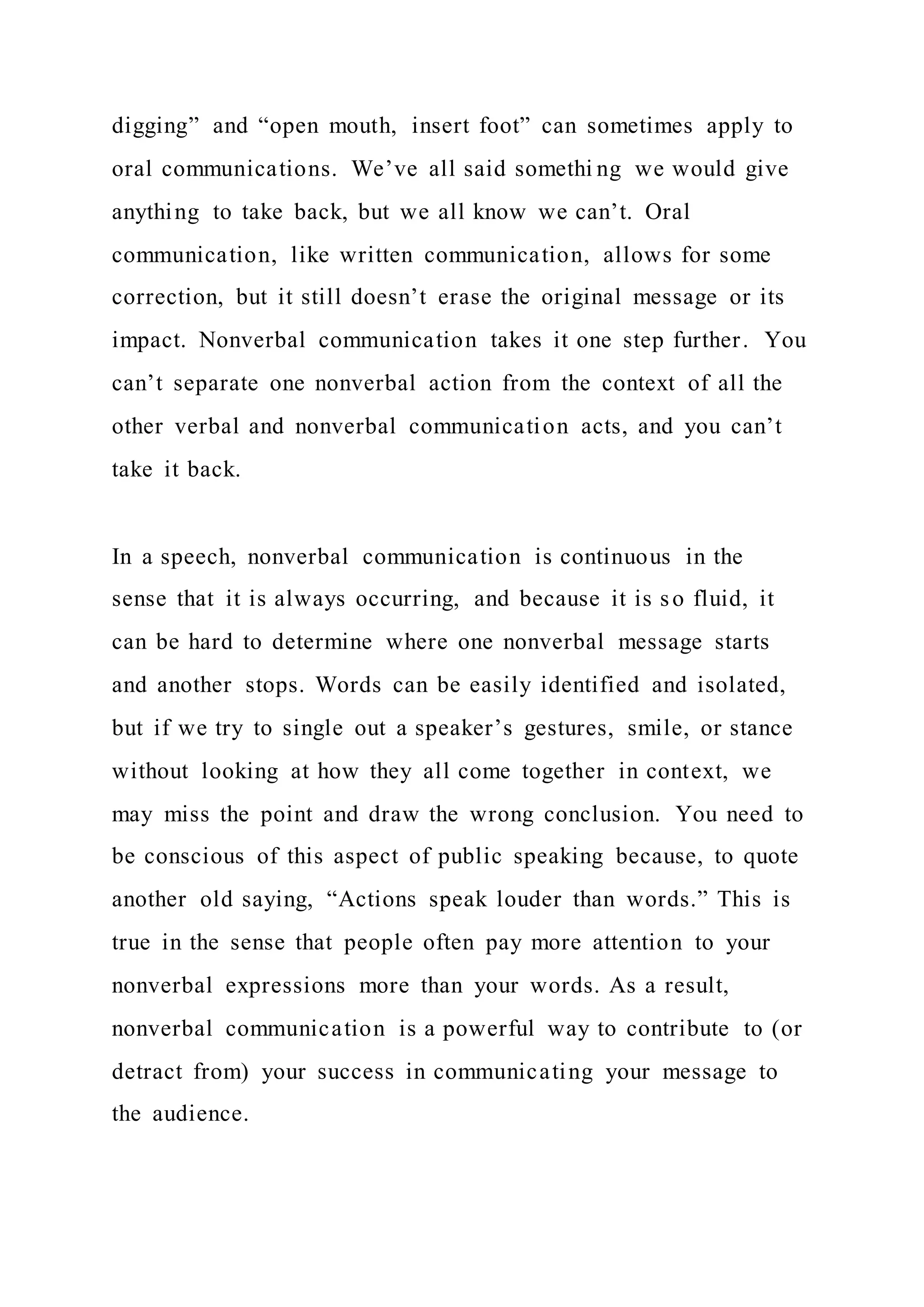 digging” and “open mouth, insert foot” can sometimes apply to
oral communications. We’ve all said somethi ng we would give
anything to take back, but we all know we can’t. Oral
communication, like written communication, allows for some
correction, but it still doesn’t erase the original message or its
impact. Nonverbal communication takes it one step further. You
can’t separate one nonverbal action from the context of all the
other verbal and nonverbal communication acts, and you can’t
take it back.
In a speech, nonverbal communication is continuous in the
sense that it is always occurring, and because it is so fluid, it
can be hard to determine where one nonverbal message starts
and another stops. Words can be easily identified and isolated,
but if we try to single out a speaker’s gestures, smile, or stance
without looking at how they all come together in context, we
may miss the point and draw the wrong conclusion. You need to
be conscious of this aspect of public speaking because, to quote
another old saying, “Actions speak louder than words.” This is
true in the sense that people often pay more attention to your
nonverbal expressions more than your words. As a result,
nonverbal communication is a powerful way to contribute to (or
detract from) your success in communicating your message to
the audience.
 