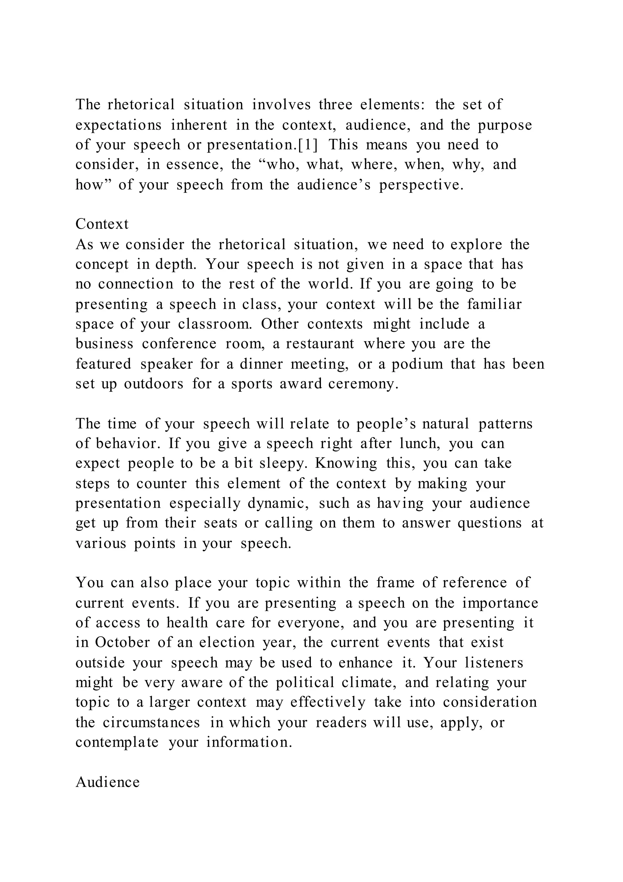 The rhetorical situation involves three elements: the set of
expectations inherent in the context, audience, and the purpose
of your speech or presentation.[1] This means you need to
consider, in essence, the “who, what, where, when, why, and
how” of your speech from the audience’s perspective.
Context
As we consider the rhetorical situation, we need to explore the
concept in depth. Your speech is not given in a space that has
no connection to the rest of the world. If you are going to be
presenting a speech in class, your context will be the familiar
space of your classroom. Other contexts might include a
business conference room, a restaurant where you are the
featured speaker for a dinner meeting, or a podium that has been
set up outdoors for a sports award ceremony.
The time of your speech will relate to people’s natural patterns
of behavior. If you give a speech right after lunch, you can
expect people to be a bit sleepy. Knowing this, you can take
steps to counter this element of the context by making your
presentation especially dynamic, such as having your audience
get up from their seats or calling on them to answer questions at
various points in your speech.
You can also place your topic within the frame of reference of
current events. If you are presenting a speech on the importance
of access to health care for everyone, and you are presenting it
in October of an election year, the current events that exist
outside your speech may be used to enhance it. Your listeners
might be very aware of the political climate, and relating your
topic to a larger context may effectively take into consideration
the circumstances in which your readers will use, apply, or
contemplate your information.
Audience
 