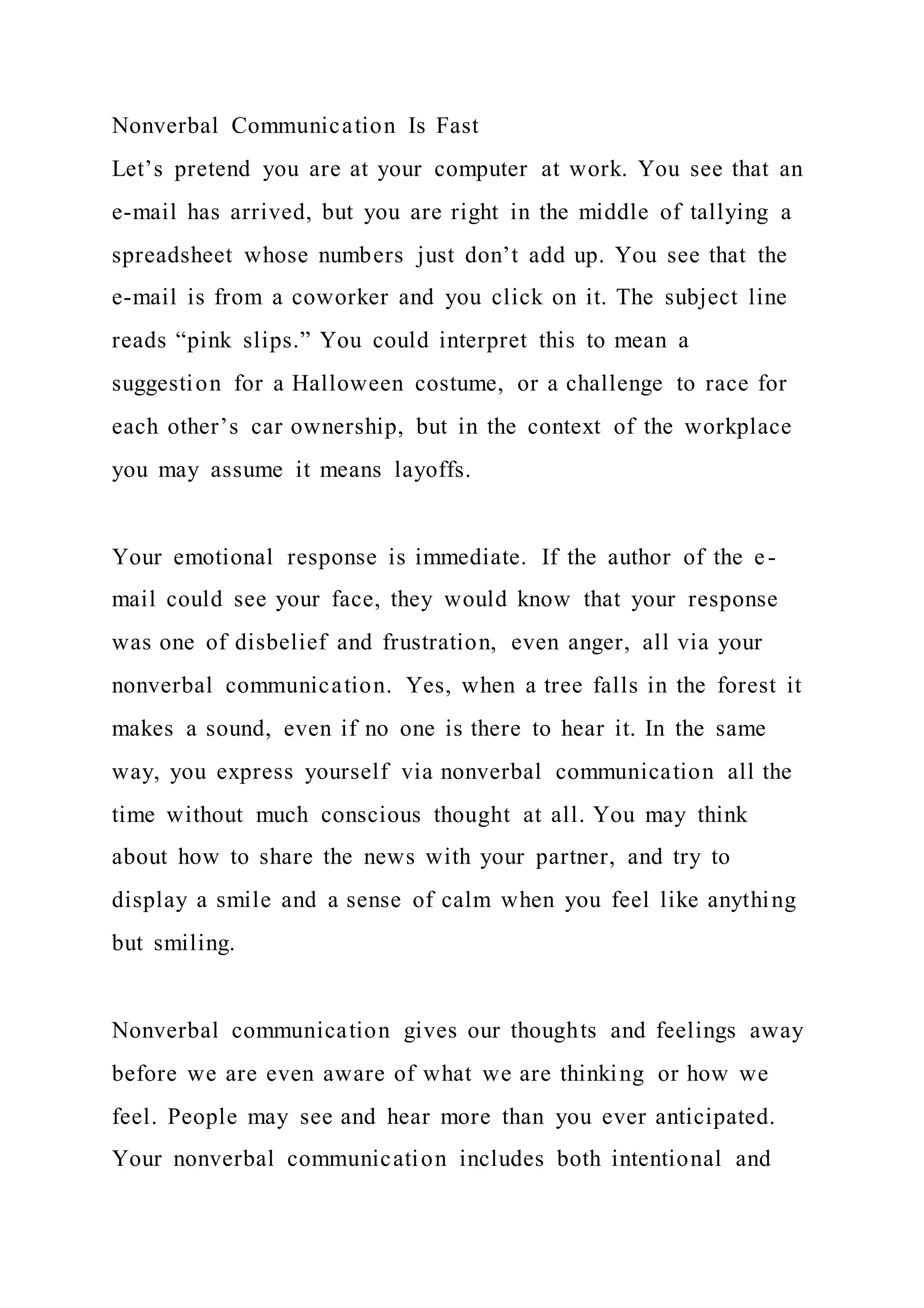 Nonverbal Communication Is Fast
Let’s pretend you are at your computer at work. You see that an
e-mail has arrived, but you are right in the middle of tallying a
spreadsheet whose numbers just don’t add up. You see that the
e-mail is from a coworker and you click on it. The subject line
reads “pink slips.” You could interpret this to mean a
suggestion for a Halloween costume, or a challenge to race for
each other’s car ownership, but in the context of the workplace
you may assume it means layoffs.
Your emotional response is immediate. If the author of the e-
mail could see your face, they would know that your response
was one of disbelief and frustration, even anger, all via your
nonverbal communication. Yes, when a tree falls in the forest it
makes a sound, even if no one is there to hear it. In the same
way, you express yourself via nonverbal communication all the
time without much conscious thought at all. You may think
about how to share the news with your partner, and try to
display a smile and a sense of calm when you feel like anything
but smiling.
Nonverbal communication gives our thoughts and feelings away
before we are even aware of what we are thinking or how we
feel. People may see and hear more than you ever anticipated.
Your nonverbal communication includes both intentional and
 