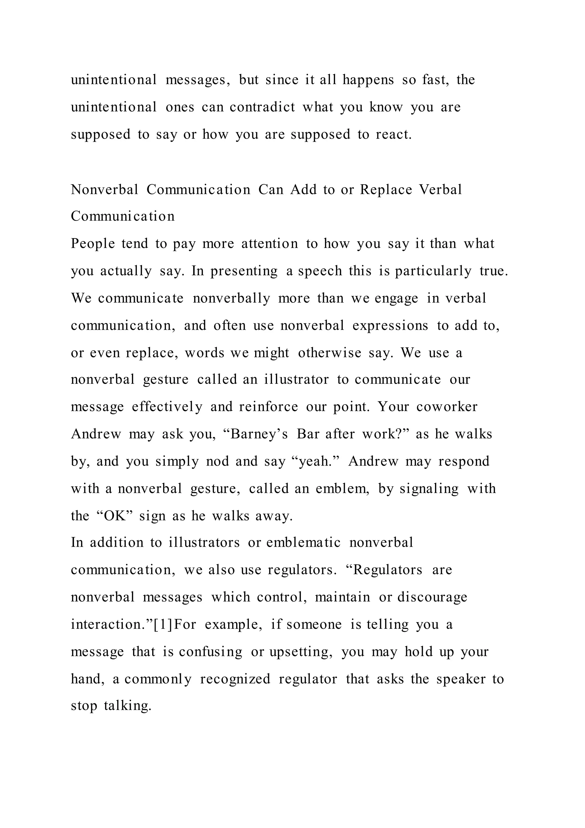 unintentional messages, but since it all happens so fast, the
unintentional ones can contradict what you know you are
supposed to say or how you are supposed to react.
Nonverbal Communication Can Add to or Replace Verbal
Communication
People tend to pay more attention to how you say it than what
you actually say. In presenting a speech this is particularly true.
We communicate nonverbally more than we engage in verbal
communication, and often use nonverbal expressions to add to,
or even replace, words we might otherwise say. We use a
nonverbal gesture called an illustrator to communicate our
message effectively and reinforce our point. Your coworker
Andrew may ask you, “Barney’s Bar after work?” as he walks
by, and you simply nod and say “yeah.” Andrew may respond
with a nonverbal gesture, called an emblem, by signaling with
the “OK” sign as he walks away.
In addition to illustrators or emblematic nonverbal
communication, we also use regulators. “Regulators are
nonverbal messages which control, maintain or discourage
interaction.”[1]For example, if someone is telling you a
message that is confusing or upsetting, you may hold up your
hand, a commonly recognized regulator that asks the speaker to
stop talking.
 