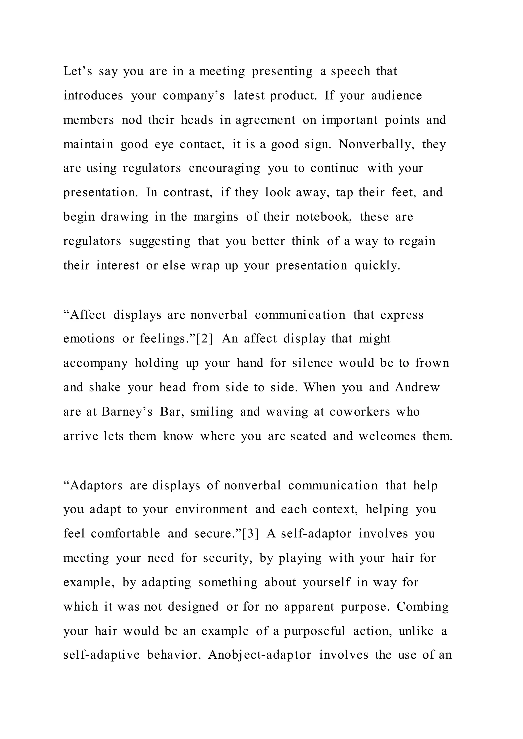 Let’s say you are in a meeting presenting a speech that
introduces your company’s latest product. If your audience
members nod their heads in agreement on important points and
maintain good eye contact, it is a good sign. Nonverbally, they
are using regulators encouraging you to continue with your
presentation. In contrast, if they look away, tap their feet, and
begin drawing in the margins of their notebook, these are
regulators suggesting that you better think of a way to regain
their interest or else wrap up your presentation quickly.
“Affect displays are nonverbal communication that express
emotions or feelings.”[2] An affect display that might
accompany holding up your hand for silence would be to frown
and shake your head from side to side. When you and Andrew
are at Barney’s Bar, smiling and waving at coworkers who
arrive lets them know where you are seated and welcomes them.
“Adaptors are displays of nonverbal communication that help
you adapt to your environment and each context, helping you
feel comfortable and secure.”[3] A self-adaptor involves you
meeting your need for security, by playing with your hair for
example, by adapting something about yourself in way for
which it was not designed or for no apparent purpose. Combing
your hair would be an example of a purposeful action, unlike a
self-adaptive behavior. Anobject-adaptor involves the use of an
 