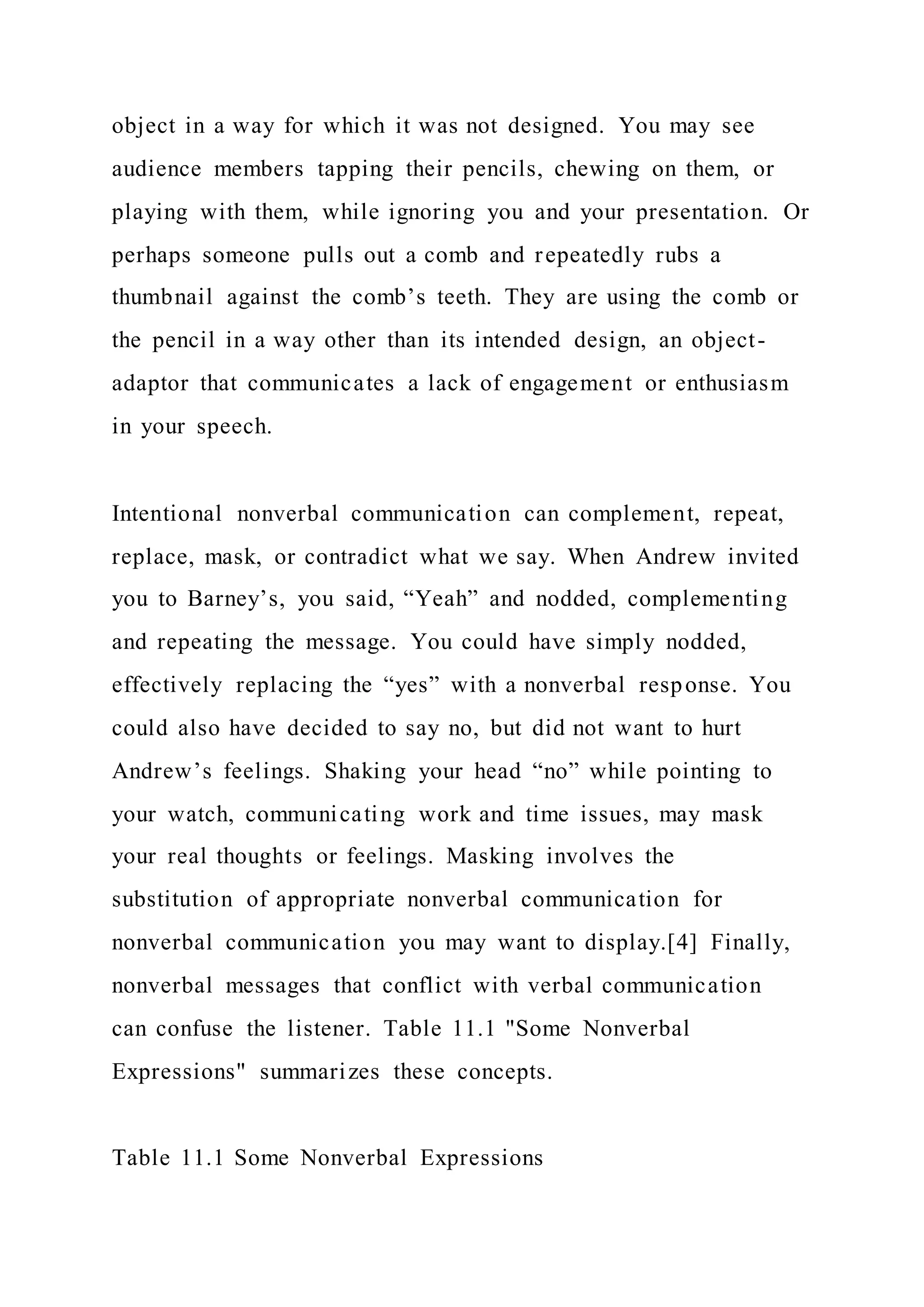 object in a way for which it was not designed. You may see
audience members tapping their pencils, chewing on them, or
playing with them, while ignoring you and your presentation. Or
perhaps someone pulls out a comb and repeatedly rubs a
thumbnail against the comb’s teeth. They are using the comb or
the pencil in a way other than its intended design, an object-
adaptor that communicates a lack of engagement or enthusiasm
in your speech.
Intentional nonverbal communication can complement, repeat,
replace, mask, or contradict what we say. When Andrew invited
you to Barney’s, you said, “Yeah” and nodded, complementing
and repeating the message. You could have simply nodded,
effectively replacing the “yes” with a nonverbal response. You
could also have decided to say no, but did not want to hurt
Andrew’s feelings. Shaking your head “no” while pointing to
your watch, communicating work and time issues, may mask
your real thoughts or feelings. Masking involves the
substitution of appropriate nonverbal communication for
nonverbal communication you may want to display.[4] Finally,
nonverbal messages that conflict with verbal communication
can confuse the listener. Table 11.1 "Some Nonverbal
Expressions" summarizes these concepts.
Table 11.1 Some Nonverbal Expressions
 