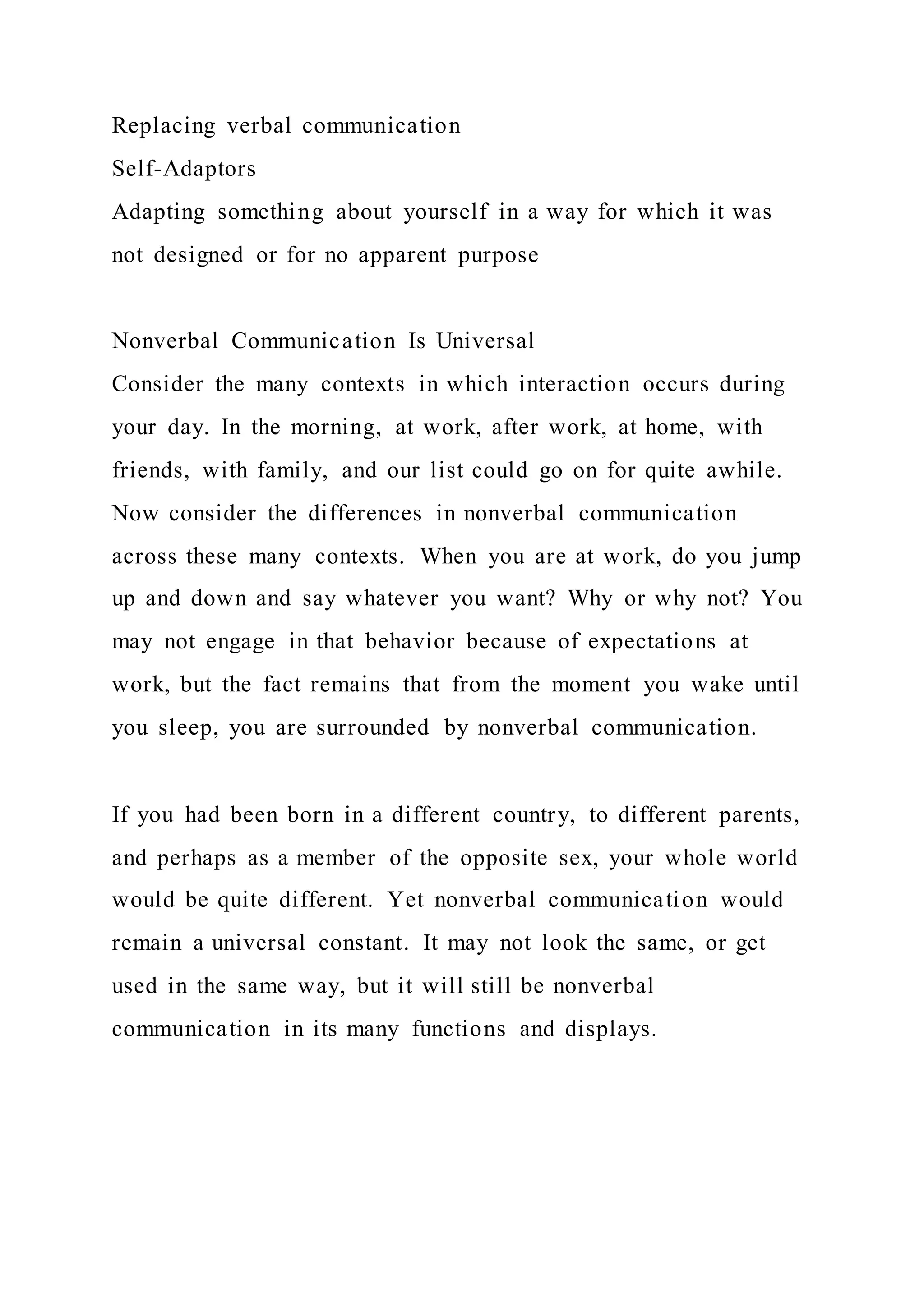 Replacing verbal communication
Self-Adaptors
Adapting something about yourself in a way for which it was
not designed or for no apparent purpose
Nonverbal Communication Is Universal
Consider the many contexts in which interaction occurs during
your day. In the morning, at work, after work, at home, with
friends, with family, and our list could go on for quite awhile.
Now consider the differences in nonverbal communication
across these many contexts. When you are at work, do you jump
up and down and say whatever you want? Why or why not? You
may not engage in that behavior because of expectations at
work, but the fact remains that from the moment you wake until
you sleep, you are surrounded by nonverbal communication.
If you had been born in a different country, to different parents,
and perhaps as a member of the opposite sex, your whole world
would be quite different. Yet nonverbal communication would
remain a universal constant. It may not look the same, or get
used in the same way, but it will still be nonverbal
communication in its many functions and displays.
 