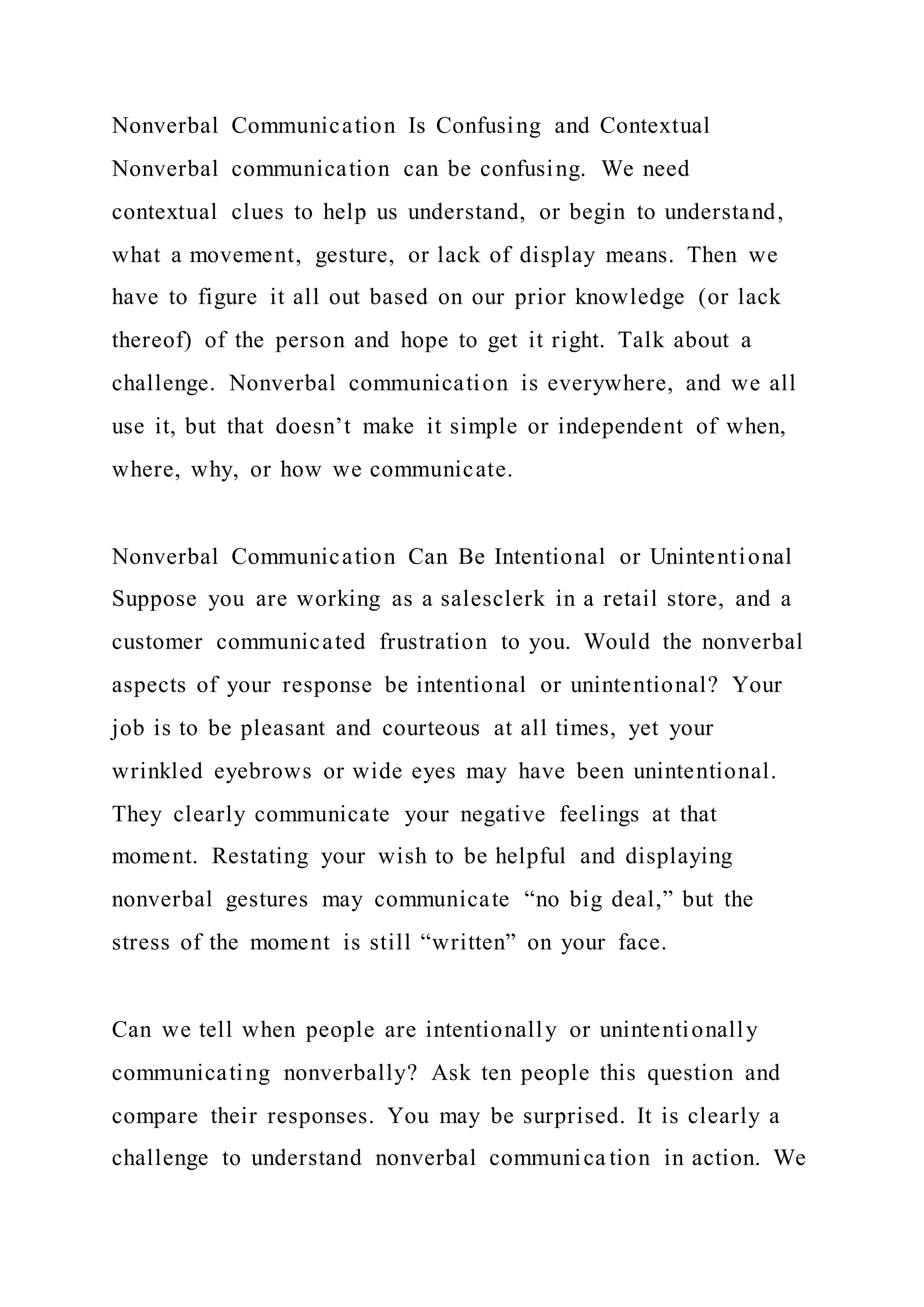 Nonverbal Communication Is Confusing and Contextual
Nonverbal communication can be confusing. We need
contextual clues to help us understand, or begin to understand,
what a movement, gesture, or lack of display means. Then we
have to figure it all out based on our prior knowledge (or lack
thereof) of the person and hope to get it right. Talk about a
challenge. Nonverbal communication is everywhere, and we all
use it, but that doesn’t make it simple or independent of when,
where, why, or how we communicate.
Nonverbal Communication Can Be Intentional or Unintentional
Suppose you are working as a salesclerk in a retail store, and a
customer communicated frustration to you. Would the nonverbal
aspects of your response be intentional or unintentional? Your
job is to be pleasant and courteous at all times, yet your
wrinkled eyebrows or wide eyes may have been unintentional.
They clearly communicate your negative feelings at that
moment. Restating your wish to be helpful and displaying
nonverbal gestures may communicate “no big deal,” but the
stress of the moment is still “written” on your face.
Can we tell when people are intentionally or unintentionally
communicating nonverbally? Ask ten people this question and
compare their responses. You may be surprised. It is clearly a
challenge to understand nonverbal communica tion in action. We
 