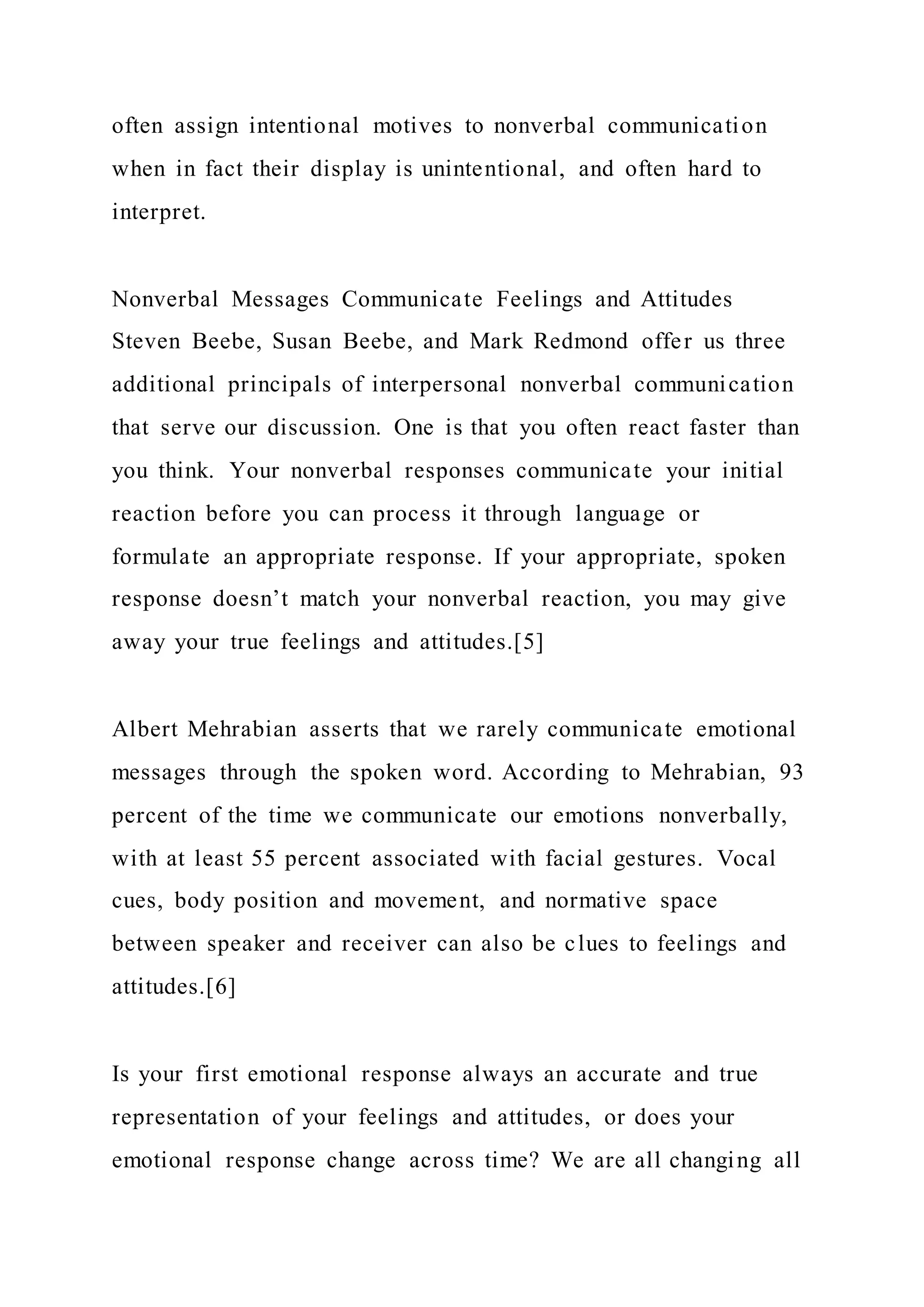 often assign intentional motives to nonverbal communication
when in fact their display is unintentional, and often hard to
interpret.
Nonverbal Messages Communicate Feelings and Attitudes
Steven Beebe, Susan Beebe, and Mark Redmond offer us three
additional principals of interpersonal nonverbal communication
that serve our discussion. One is that you often react faster than
you think. Your nonverbal responses communicate your initial
reaction before you can process it through language or
formulate an appropriate response. If your appropriate, spoken
response doesn’t match your nonverbal reaction, you may give
away your true feelings and attitudes.[5]
Albert Mehrabian asserts that we rarely communicate emotional
messages through the spoken word. According to Mehrabian, 93
percent of the time we communicate our emotions nonverbally,
with at least 55 percent associated with facial gestures. Vocal
cues, body position and movement, and normative space
between speaker and receiver can also be clues to feelings and
attitudes.[6]
Is your first emotional response always an accurate and true
representation of your feelings and attitudes, or does your
emotional response change across time? We are all changing all
 