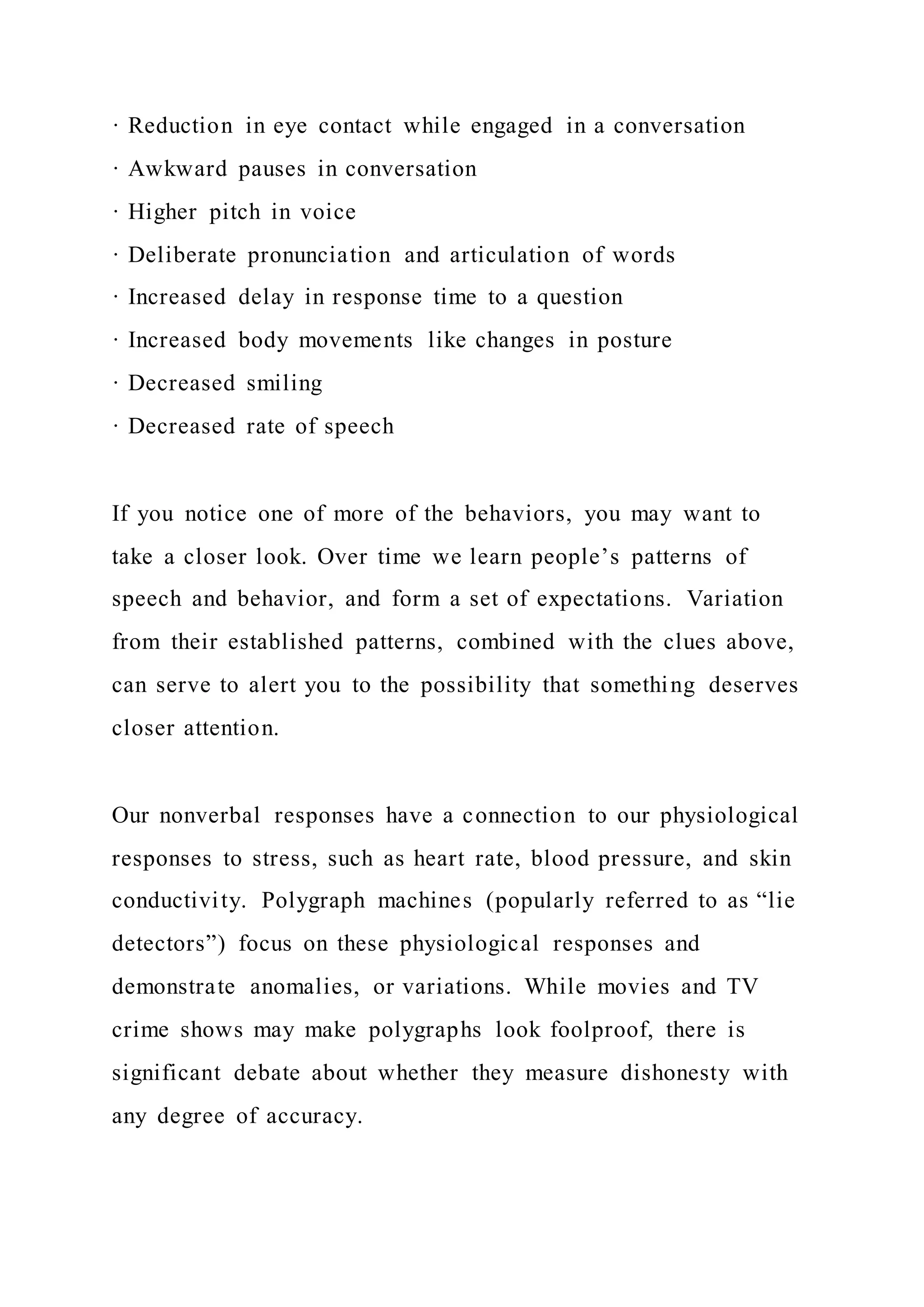 · Reduction in eye contact while engaged in a conversation
· Awkward pauses in conversation
· Higher pitch in voice
· Deliberate pronunciation and articulation of words
· Increased delay in response time to a question
· Increased body movements like changes in posture
· Decreased smiling
· Decreased rate of speech
If you notice one of more of the behaviors, you may want to
take a closer look. Over time we learn people’s patterns of
speech and behavior, and form a set of expectations. Variation
from their established patterns, combined with the clues above,
can serve to alert you to the possibility that something deserves
closer attention.
Our nonverbal responses have a connection to our physiological
responses to stress, such as heart rate, blood pressure, and skin
conductivity. Polygraph machines (popularly referred to as “lie
detectors”) focus on these physiological responses and
demonstrate anomalies, or variations. While movies and TV
crime shows may make polygraphs look foolproof, there is
significant debate about whether they measure dishonesty with
any degree of accuracy.
 