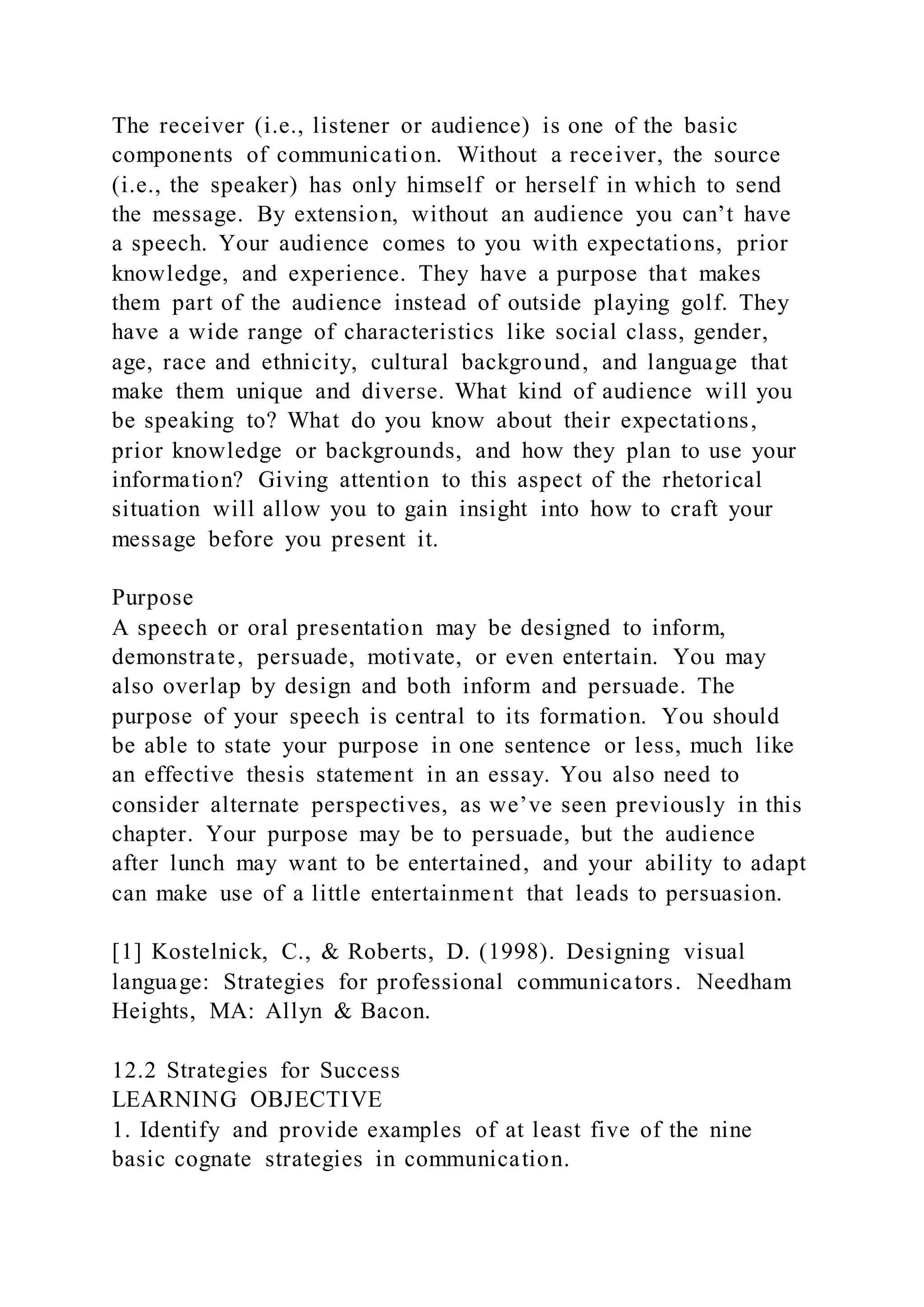 The receiver (i.e., listener or audience) is one of the basic
components of communication. Without a receiver, the source
(i.e., the speaker) has only himself or herself in which to send
the message. By extension, without an audience you can’t have
a speech. Your audience comes to you with expectations, prior
knowledge, and experience. They have a purpose that makes
them part of the audience instead of outside playing golf. They
have a wide range of characteristics like social class, gender,
age, race and ethnicity, cultural background, and language that
make them unique and diverse. What kind of audience will you
be speaking to? What do you know about their expectations,
prior knowledge or backgrounds, and how they plan to use your
information? Giving attention to this aspect of the rhetorical
situation will allow you to gain insight into how to craft your
message before you present it.
Purpose
A speech or oral presentation may be designed to inform,
demonstrate, persuade, motivate, or even entertain. You may
also overlap by design and both inform and persuade. The
purpose of your speech is central to its formation. You should
be able to state your purpose in one sentence or less, much like
an effective thesis statement in an essay. You also need to
consider alternate perspectives, as we’ve seen previously in this
chapter. Your purpose may be to persuade, but the audience
after lunch may want to be entertained, and your ability to adapt
can make use of a little entertainment that leads to persuasion.
[1] Kostelnick, C., & Roberts, D. (1998). Designing visual
language: Strategies for professional communicators. Needham
Heights, MA: Allyn & Bacon.
12.2 Strategies for Success
LEARNING OBJECTIVE
1. Identify and provide examples of at least five of the nine
basic cognate strategies in communication.
 