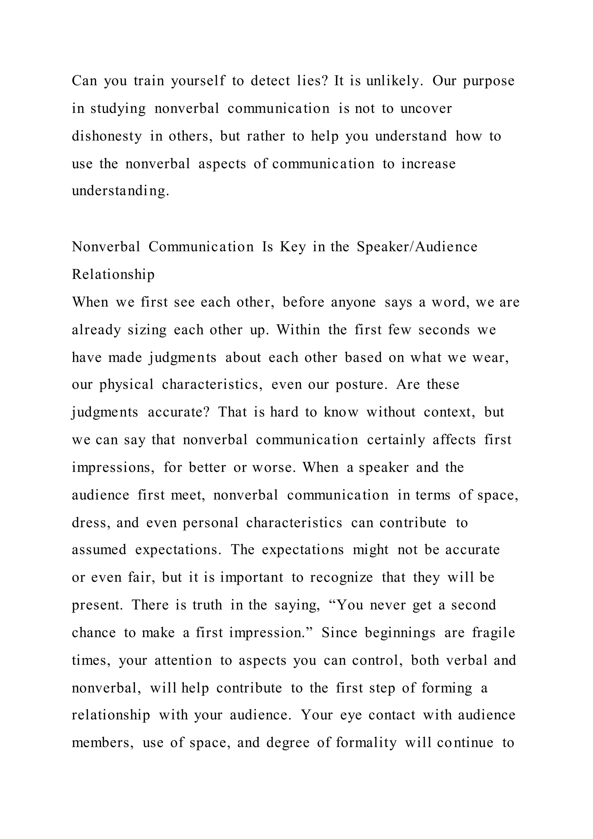 Can you train yourself to detect lies? It is unlikely. Our purpose
in studying nonverbal communication is not to uncover
dishonesty in others, but rather to help you understand how to
use the nonverbal aspects of communication to increase
understanding.
Nonverbal Communication Is Key in the Speaker/Audience
Relationship
When we first see each other, before anyone says a word, we are
already sizing each other up. Within the first few seconds we
have made judgments about each other based on what we wear,
our physical characteristics, even our posture. Are these
judgments accurate? That is hard to know without context, but
we can say that nonverbal communication certainly affects first
impressions, for better or worse. When a speaker and the
audience first meet, nonverbal communication in terms of space,
dress, and even personal characteristics can contribute to
assumed expectations. The expectations might not be accurate
or even fair, but it is important to recognize that they will be
present. There is truth in the saying, “You never get a second
chance to make a first impression.” Since beginnings are fragile
times, your attention to aspects you can control, both verbal and
nonverbal, will help contribute to the first step of forming a
relationship with your audience. Your eye contact with audience
members, use of space, and degree of formality will continue to
 