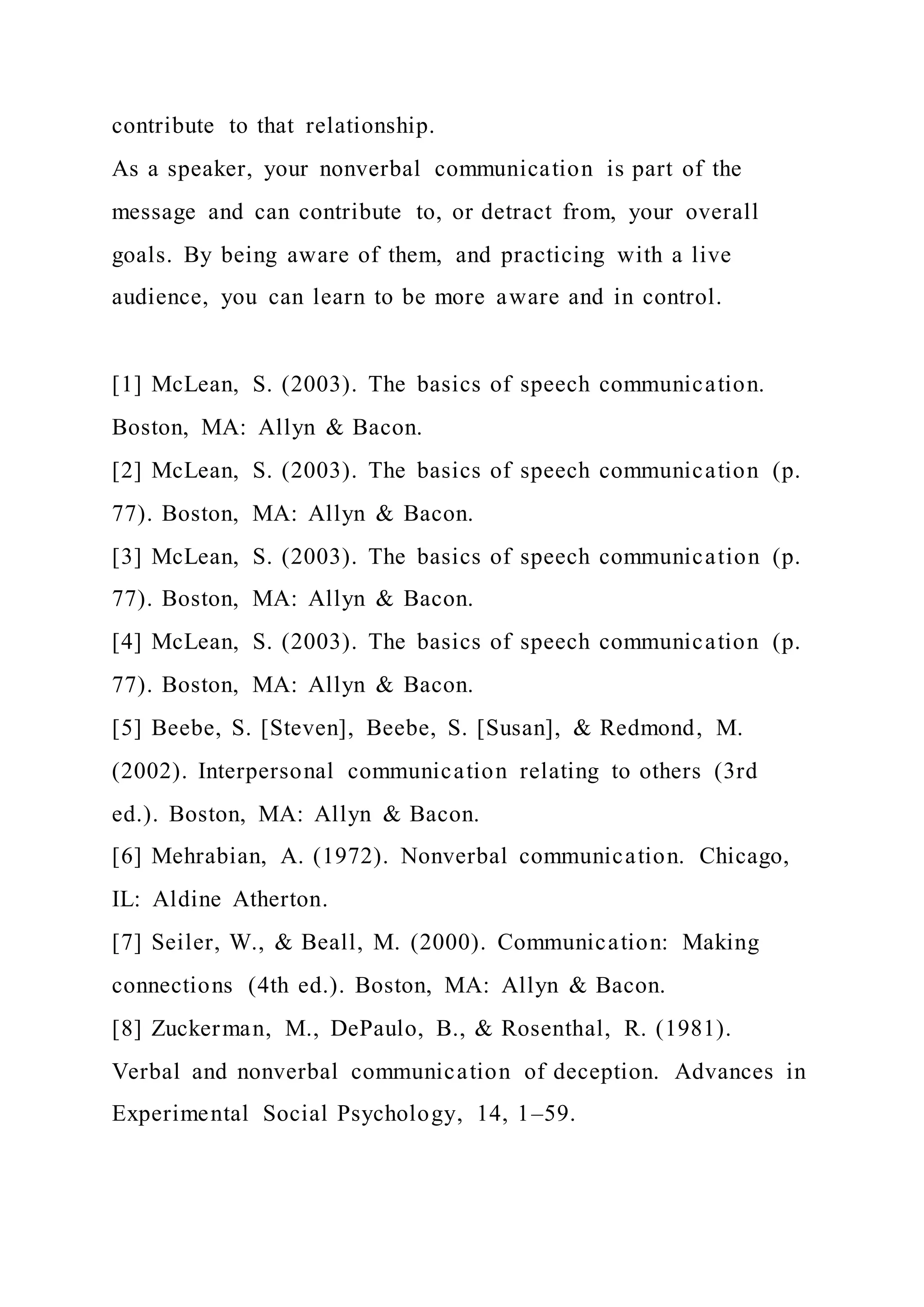 contribute to that relationship.
As a speaker, your nonverbal communication is part of the
message and can contribute to, or detract from, your overall
goals. By being aware of them, and practicing with a live
audience, you can learn to be more aware and in control.
[1] McLean, S. (2003). The basics of speech communication.
Boston, MA: Allyn & Bacon.
[2] McLean, S. (2003). The basics of speech communication (p.
77). Boston, MA: Allyn & Bacon.
[3] McLean, S. (2003). The basics of speech communication (p.
77). Boston, MA: Allyn & Bacon.
[4] McLean, S. (2003). The basics of speech communication (p.
77). Boston, MA: Allyn & Bacon.
[5] Beebe, S. [Steven], Beebe, S. [Susan], & Redmond, M.
(2002). Interpersonal communication relating to others (3rd
ed.). Boston, MA: Allyn & Bacon.
[6] Mehrabian, A. (1972). Nonverbal communication. Chicago,
IL: Aldine Atherton.
[7] Seiler, W., & Beall, M. (2000). Communication: Making
connections (4th ed.). Boston, MA: Allyn & Bacon.
[8] Zuckerman, M., DePaulo, B., & Rosenthal, R. (1981).
Verbal and nonverbal communication of deception. Advances in
Experimental Social Psychology, 14, 1–59.
 