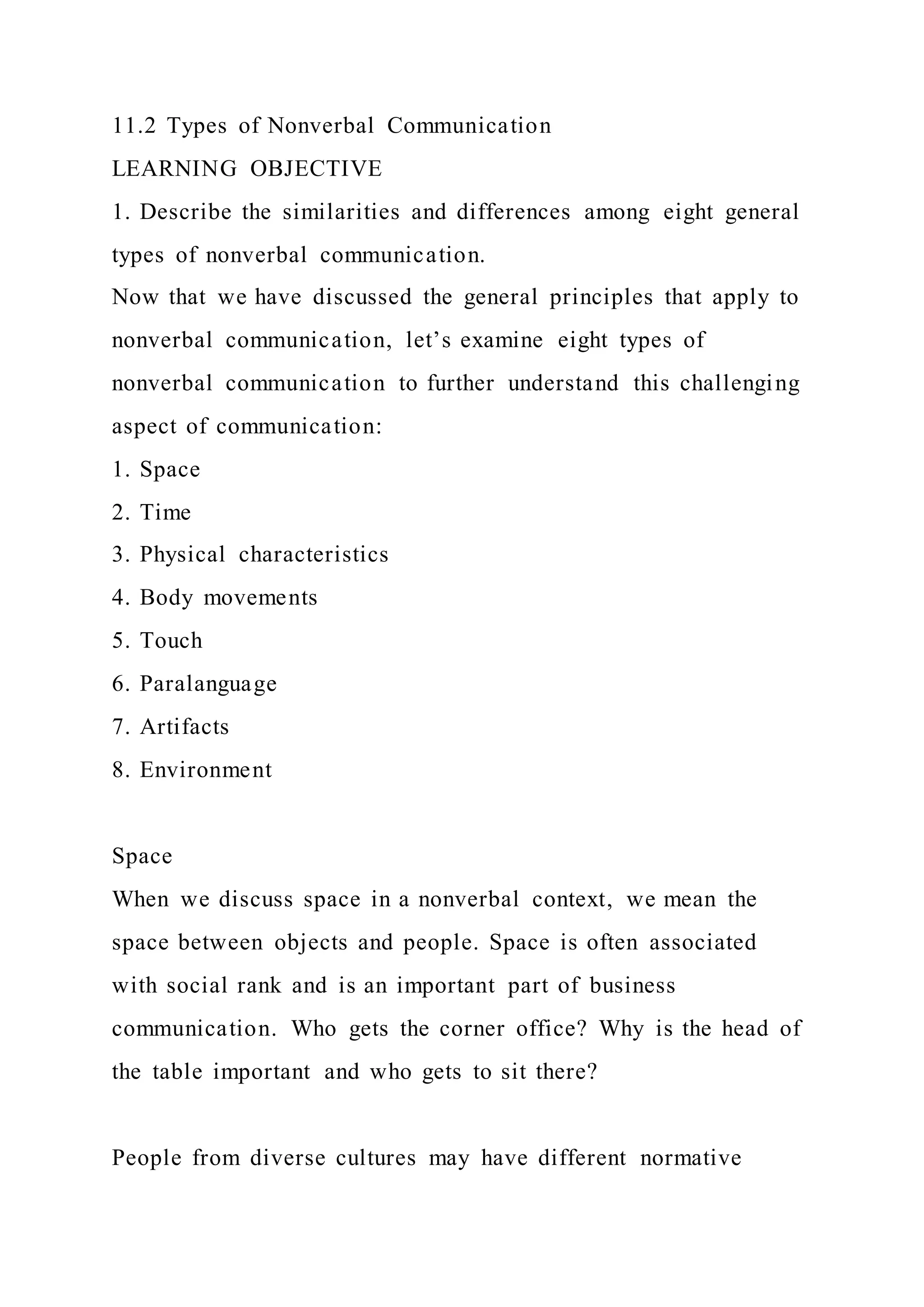 11.2 Types of Nonverbal Communication
LEARNING OBJECTIVE
1. Describe the similarities and differences among eight general
types of nonverbal communication.
Now that we have discussed the general principles that apply to
nonverbal communication, let’s examine eight types of
nonverbal communication to further understand this challenging
aspect of communication:
1. Space
2. Time
3. Physical characteristics
4. Body movements
5. Touch
6. Paralanguage
7. Artifacts
8. Environment
Space
When we discuss space in a nonverbal context, we mean the
space between objects and people. Space is often associated
with social rank and is an important part of business
communication. Who gets the corner office? Why is the head of
the table important and who gets to sit there?
People from diverse cultures may have different normative
 