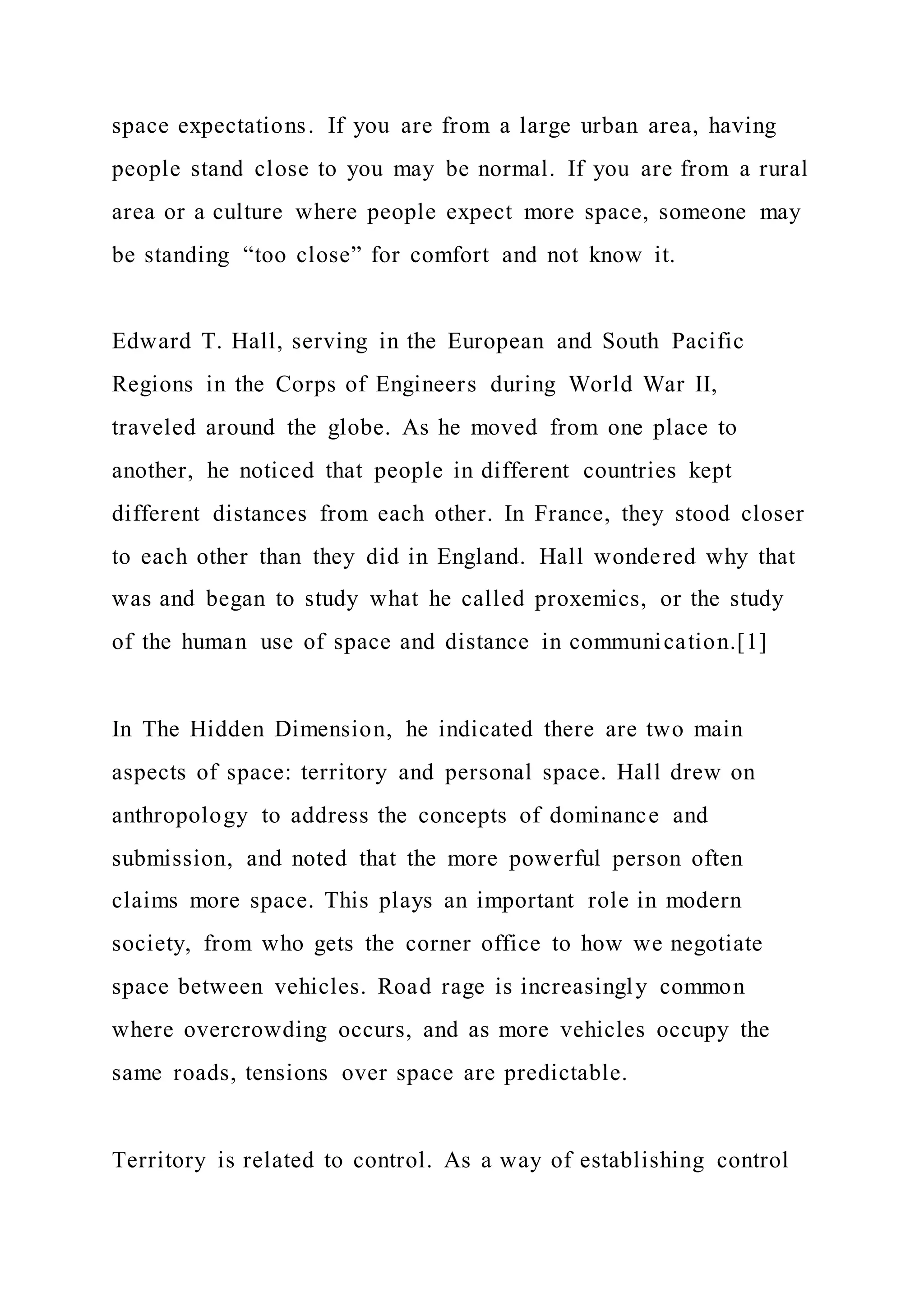 space expectations. If you are from a large urban area, having
people stand close to you may be normal. If you are from a rural
area or a culture where people expect more space, someone may
be standing “too close” for comfort and not know it.
Edward T. Hall, serving in the European and South Pacific
Regions in the Corps of Engineers during World War II,
traveled around the globe. As he moved from one place to
another, he noticed that people in different countries kept
different distances from each other. In France, they stood closer
to each other than they did in England. Hall wondered why that
was and began to study what he called proxemics, or the study
of the human use of space and distance in communication.[1]
In The Hidden Dimension, he indicated there are two main
aspects of space: territory and personal space. Hall drew on
anthropology to address the concepts of dominance and
submission, and noted that the more powerful person often
claims more space. This plays an important role in modern
society, from who gets the corner office to how we negotiate
space between vehicles. Road rage is increasingly common
where overcrowding occurs, and as more vehicles occupy the
same roads, tensions over space are predictable.
Territory is related to control. As a way of establishing control
 