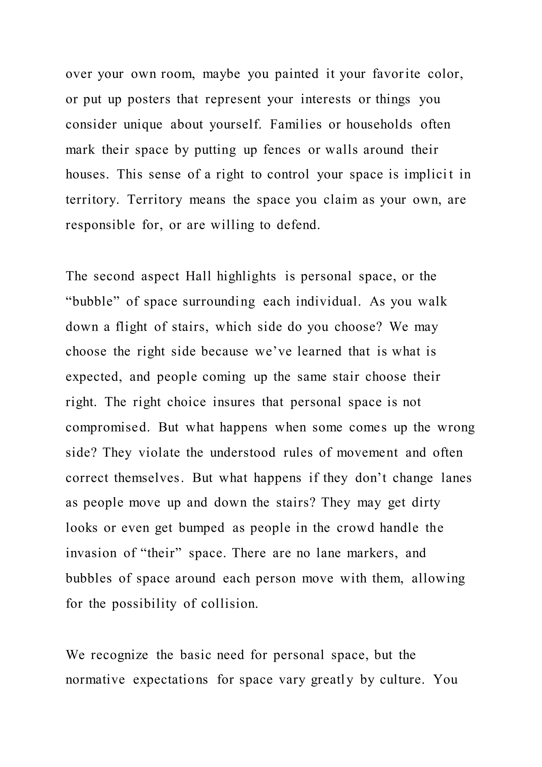over your own room, maybe you painted it your favorite color,
or put up posters that represent your interests or things you
consider unique about yourself. Families or households often
mark their space by putting up fences or walls around their
houses. This sense of a right to control your space is implici t in
territory. Territory means the space you claim as your own, are
responsible for, or are willing to defend.
The second aspect Hall highlights is personal space, or the
“bubble” of space surrounding each individual. As you walk
down a flight of stairs, which side do you choose? We may
choose the right side because we’ve learned that is what is
expected, and people coming up the same stair choose their
right. The right choice insures that personal space is not
compromised. But what happens when some comes up the wrong
side? They violate the understood rules of movement and often
correct themselves. But what happens if they don’t change lanes
as people move up and down the stairs? They may get dirty
looks or even get bumped as people in the crowd handle the
invasion of “their” space. There are no lane markers, and
bubbles of space around each person move with them, allowing
for the possibility of collision.
We recognize the basic need for personal space, but the
normative expectations for space vary greatly by culture. You
 