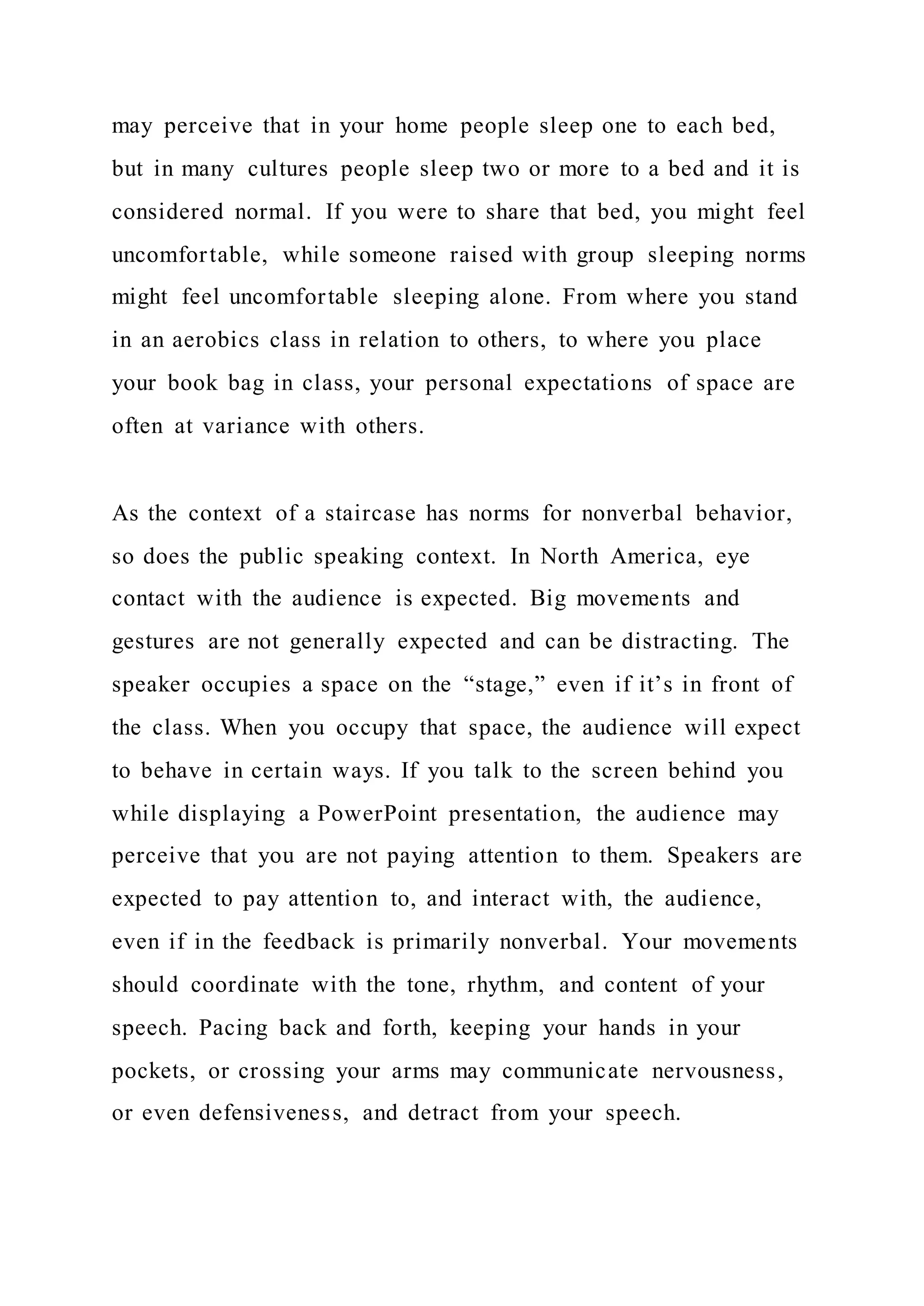 may perceive that in your home people sleep one to each bed,
but in many cultures people sleep two or more to a bed and it is
considered normal. If you were to share that bed, you might feel
uncomfortable, while someone raised with group sleeping norms
might feel uncomfortable sleeping alone. From where you stand
in an aerobics class in relation to others, to where you place
your book bag in class, your personal expectations of space are
often at variance with others.
As the context of a staircase has norms for nonverbal behavior,
so does the public speaking context. In North America, eye
contact with the audience is expected. Big movements and
gestures are not generally expected and can be distracting. The
speaker occupies a space on the “stage,” even if it’s in front of
the class. When you occupy that space, the audience will expect
to behave in certain ways. If you talk to the screen behind you
while displaying a PowerPoint presentation, the audience may
perceive that you are not paying attention to them. Speakers are
expected to pay attention to, and interact with, the audience,
even if in the feedback is primarily nonverbal. Your movements
should coordinate with the tone, rhythm, and content of your
speech. Pacing back and forth, keeping your hands in your
pockets, or crossing your arms may communicate nervousness,
or even defensiveness, and detract from your speech.
 