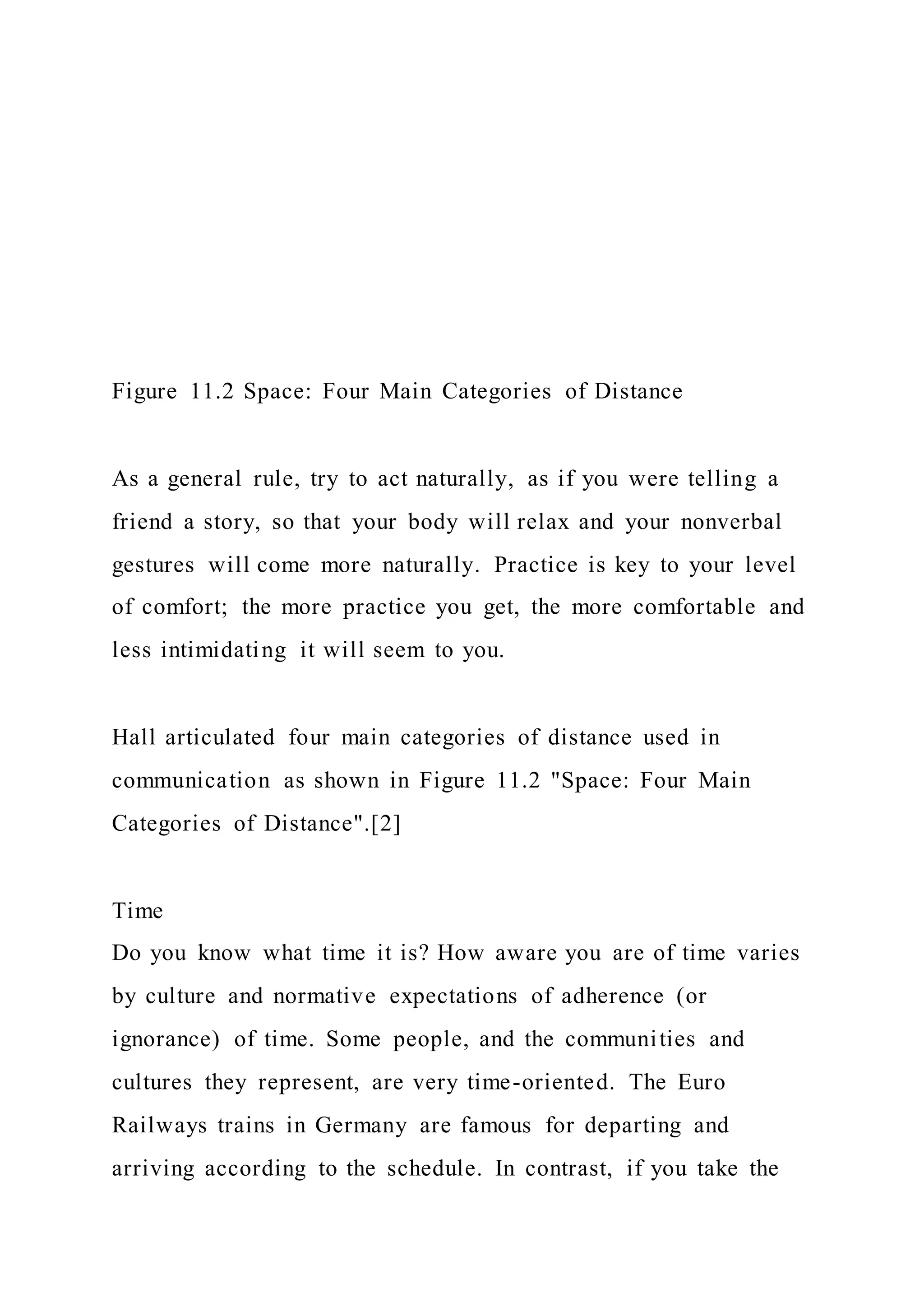 Figure 11.2 Space: Four Main Categories of Distance
As a general rule, try to act naturally, as if you were telling a
friend a story, so that your body will relax and your nonverbal
gestures will come more naturally. Practice is key to your level
of comfort; the more practice you get, the more comfortable and
less intimidating it will seem to you.
Hall articulated four main categories of distance used in
communication as shown in Figure 11.2 "Space: Four Main
Categories of Distance".[2]
Time
Do you know what time it is? How aware you are of time varies
by culture and normative expectations of adherence (or
ignorance) of time. Some people, and the communities and
cultures they represent, are very time-oriented. The Euro
Railways trains in Germany are famous for departing and
arriving according to the schedule. In contrast, if you take the
 