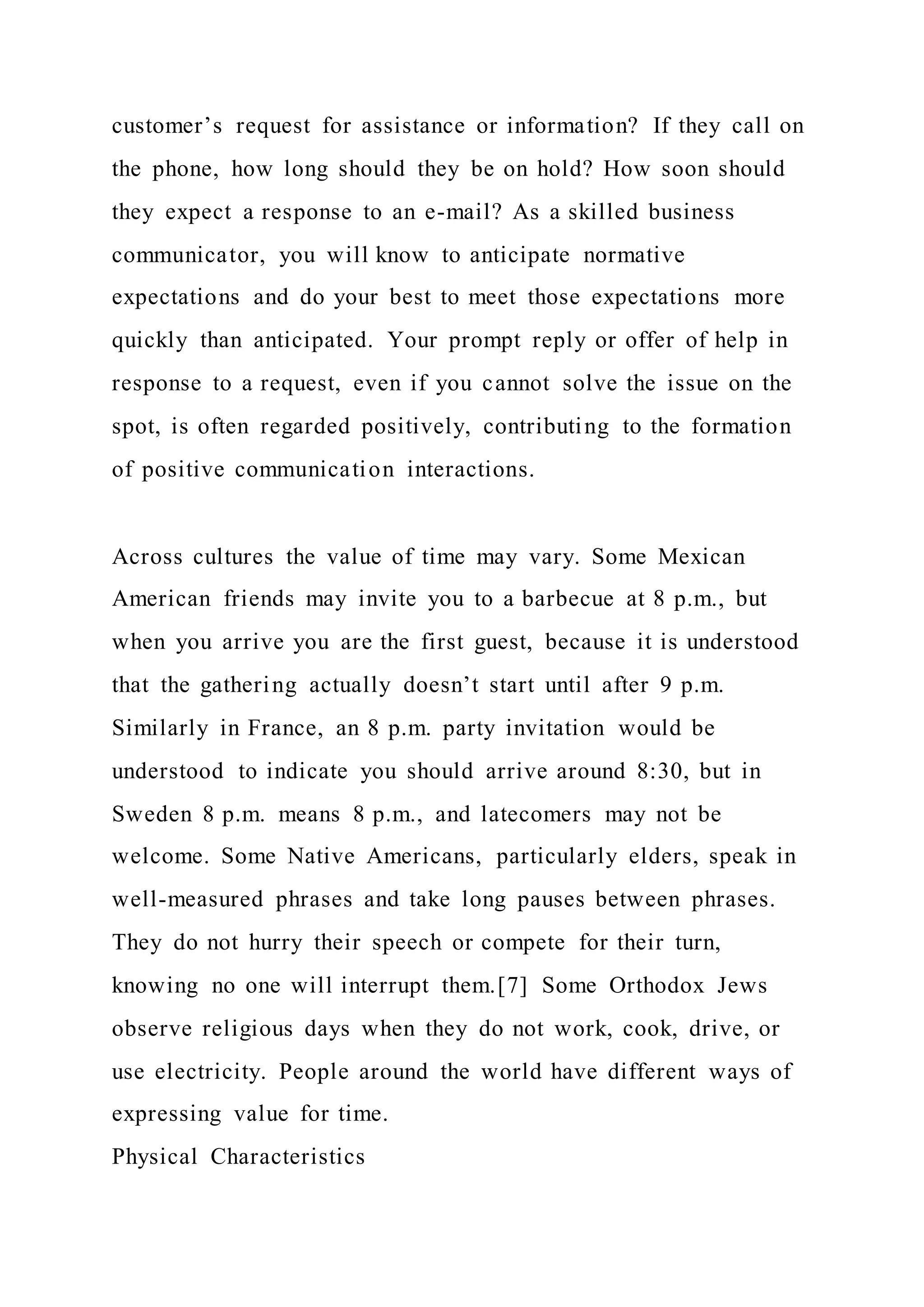 customer’s request for assistance or information? If they call on
the phone, how long should they be on hold? How soon should
they expect a response to an e-mail? As a skilled business
communicator, you will know to anticipate normative
expectations and do your best to meet those expectations more
quickly than anticipated. Your prompt reply or offer of help in
response to a request, even if you cannot solve the issue on the
spot, is often regarded positively, contributing to the formation
of positive communication interactions.
Across cultures the value of time may vary. Some Mexican
American friends may invite you to a barbecue at 8 p.m., but
when you arrive you are the first guest, because it is understood
that the gathering actually doesn’t start until after 9 p.m.
Similarly in France, an 8 p.m. party invitation would be
understood to indicate you should arrive around 8:30, but in
Sweden 8 p.m. means 8 p.m., and latecomers may not be
welcome. Some Native Americans, particularly elders, speak in
well-measured phrases and take long pauses between phrases.
They do not hurry their speech or compete for their turn,
knowing no one will interrupt them.[7] Some Orthodox Jews
observe religious days when they do not work, cook, drive, or
use electricity. People around the world have different ways of
expressing value for time.
Physical Characteristics
 