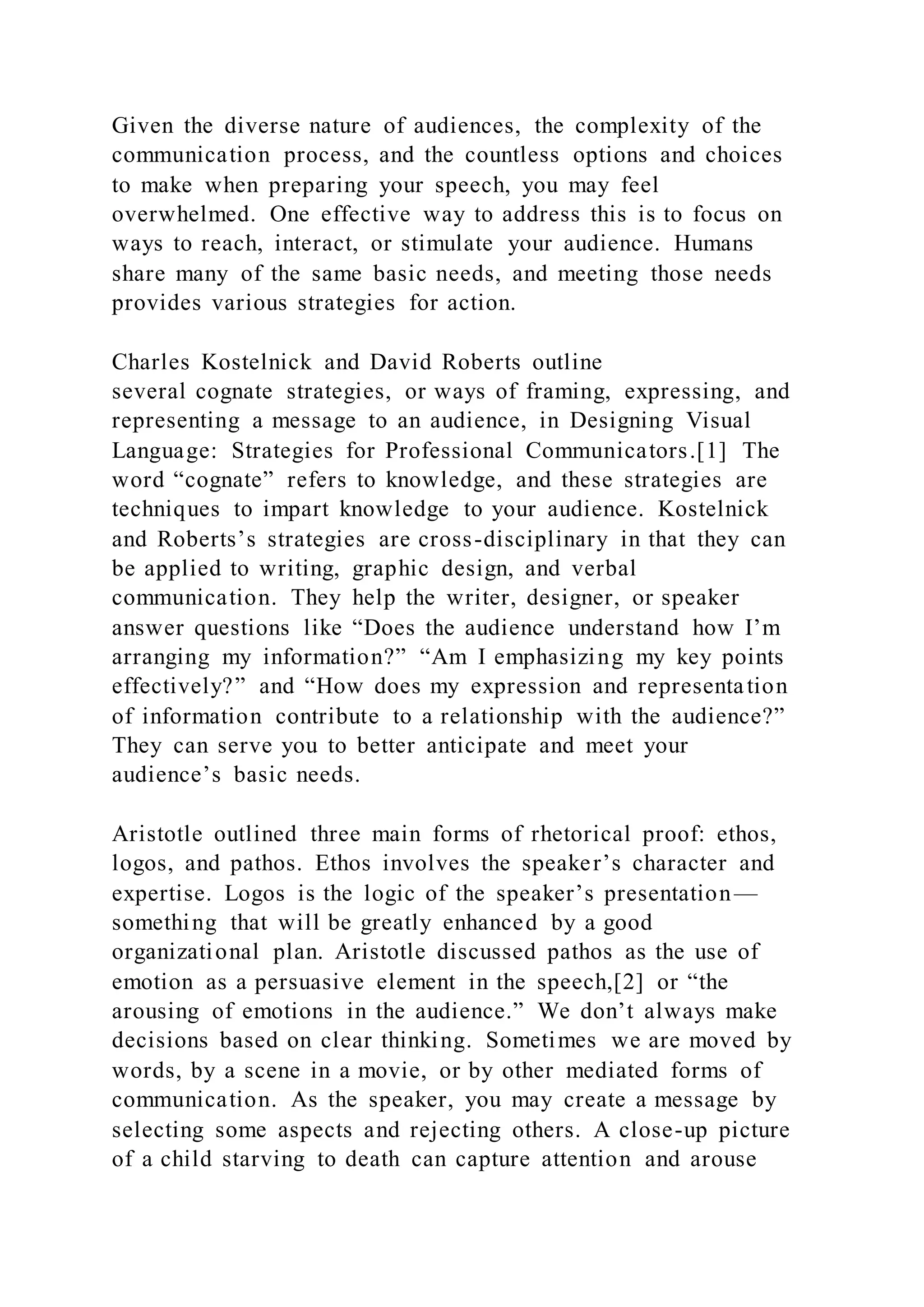 Given the diverse nature of audiences, the complexity of the
communication process, and the countless options and choices
to make when preparing your speech, you may feel
overwhelmed. One effective way to address this is to focus on
ways to reach, interact, or stimulate your audience. Humans
share many of the same basic needs, and meeting those needs
provides various strategies for action.
Charles Kostelnick and David Roberts outline
several cognate strategies, or ways of framing, expressing, and
representing a message to an audience, in Designing Visual
Language: Strategies for Professional Communicators.[1] The
word “cognate” refers to knowledge, and these strategies are
techniques to impart knowledge to your audience. Kostelnick
and Roberts’s strategies are cross-disciplinary in that they can
be applied to writing, graphic design, and verbal
communication. They help the writer, designer, or speaker
answer questions like “Does the audience understand how I’m
arranging my information?” “Am I emphasizing my key points
effectively?” and “How does my expression and representation
of information contribute to a relationship with the audience?”
They can serve you to better anticipate and meet your
audience’s basic needs.
Aristotle outlined three main forms of rhetorical proof: ethos,
logos, and pathos. Ethos involves the speaker’s character and
expertise. Logos is the logic of the speaker’s presentation—
something that will be greatly enhanced by a good
organizational plan. Aristotle discussed pathos as the use of
emotion as a persuasive element in the speech,[2] or “the
arousing of emotions in the audience.” We don’t always make
decisions based on clear thinking. Sometimes we are moved by
words, by a scene in a movie, or by other mediated forms of
communication. As the speaker, you may create a message by
selecting some aspects and rejecting others. A close-up picture
of a child starving to death can capture attention and arouse
 