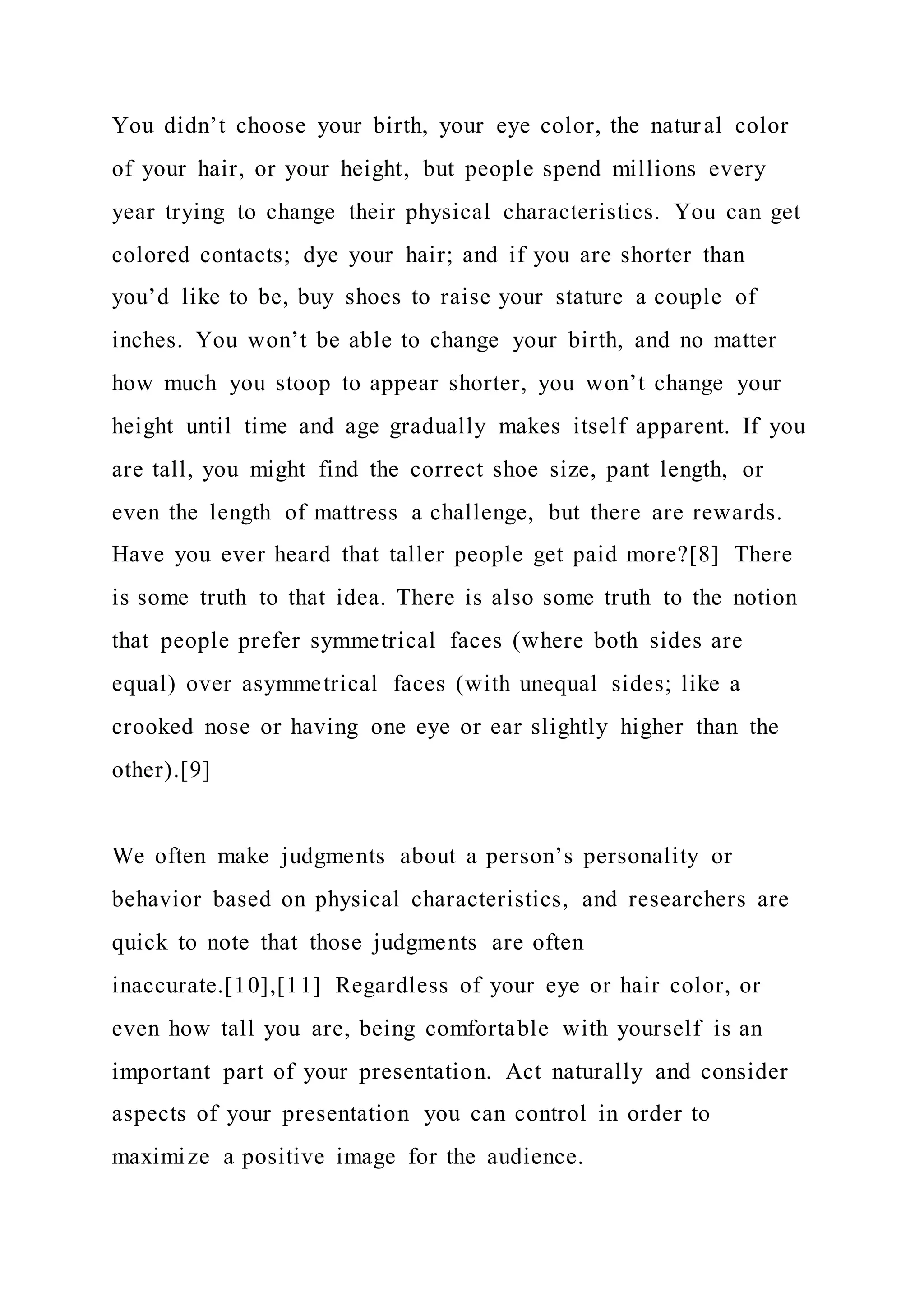 You didn’t choose your birth, your eye color, the natural color
of your hair, or your height, but people spend millions every
year trying to change their physical characteristics. You can get
colored contacts; dye your hair; and if you are shorter than
you’d like to be, buy shoes to raise your stature a couple of
inches. You won’t be able to change your birth, and no matter
how much you stoop to appear shorter, you won’t change your
height until time and age gradually makes itself apparent. If you
are tall, you might find the correct shoe size, pant length, or
even the length of mattress a challenge, but there are rewards.
Have you ever heard that taller people get paid more?[8] There
is some truth to that idea. There is also some truth to the notion
that people prefer symmetrical faces (where both sides are
equal) over asymmetrical faces (with unequal sides; like a
crooked nose or having one eye or ear slightly higher than the
other).[9]
We often make judgments about a person’s personality or
behavior based on physical characteristics, and researchers are
quick to note that those judgments are often
inaccurate.[10],[11] Regardless of your eye or hair color, or
even how tall you are, being comfortable with yourself is an
important part of your presentation. Act naturally and consider
aspects of your presentation you can control in order to
maximize a positive image for the audience.
 