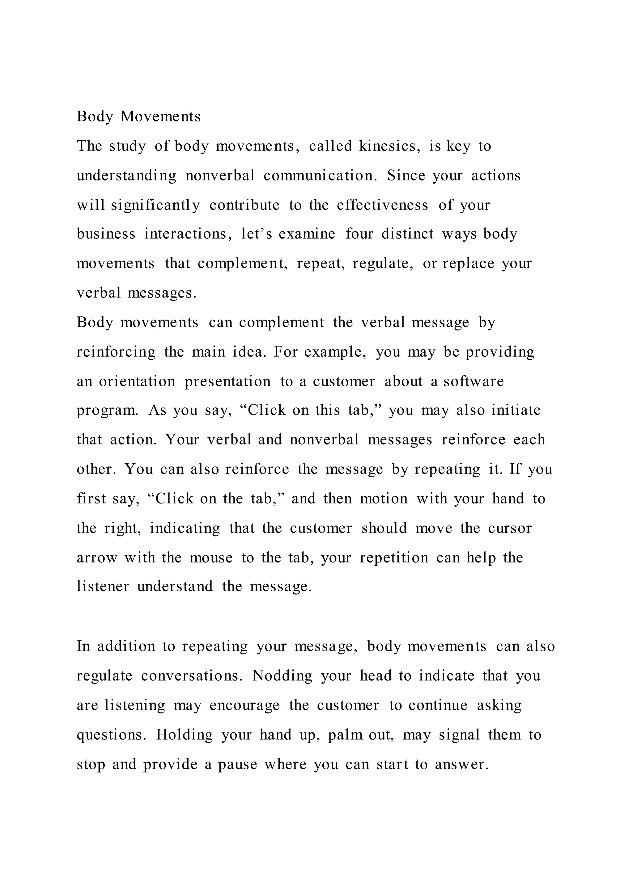 Body Movements
The study of body movements, called kinesics, is key to
understanding nonverbal communication. Since your actions
will significantly contribute to the effectiveness of your
business interactions, let’s examine four distinct ways body
movements that complement, repeat, regulate, or replace your
verbal messages.
Body movements can complement the verbal message by
reinforcing the main idea. For example, you may be providing
an orientation presentation to a customer about a software
program. As you say, “Click on this tab,” you may also initiate
that action. Your verbal and nonverbal messages reinforce each
other. You can also reinforce the message by repeating it. If you
first say, “Click on the tab,” and then motion with your hand to
the right, indicating that the customer should move the cursor
arrow with the mouse to the tab, your repetition can help the
listener understand the message.
In addition to repeating your message, body movements can also
regulate conversations. Nodding your head to indicate that you
are listening may encourage the customer to continue asking
questions. Holding your hand up, palm out, may signal them to
stop and provide a pause where you can start to answer.
 