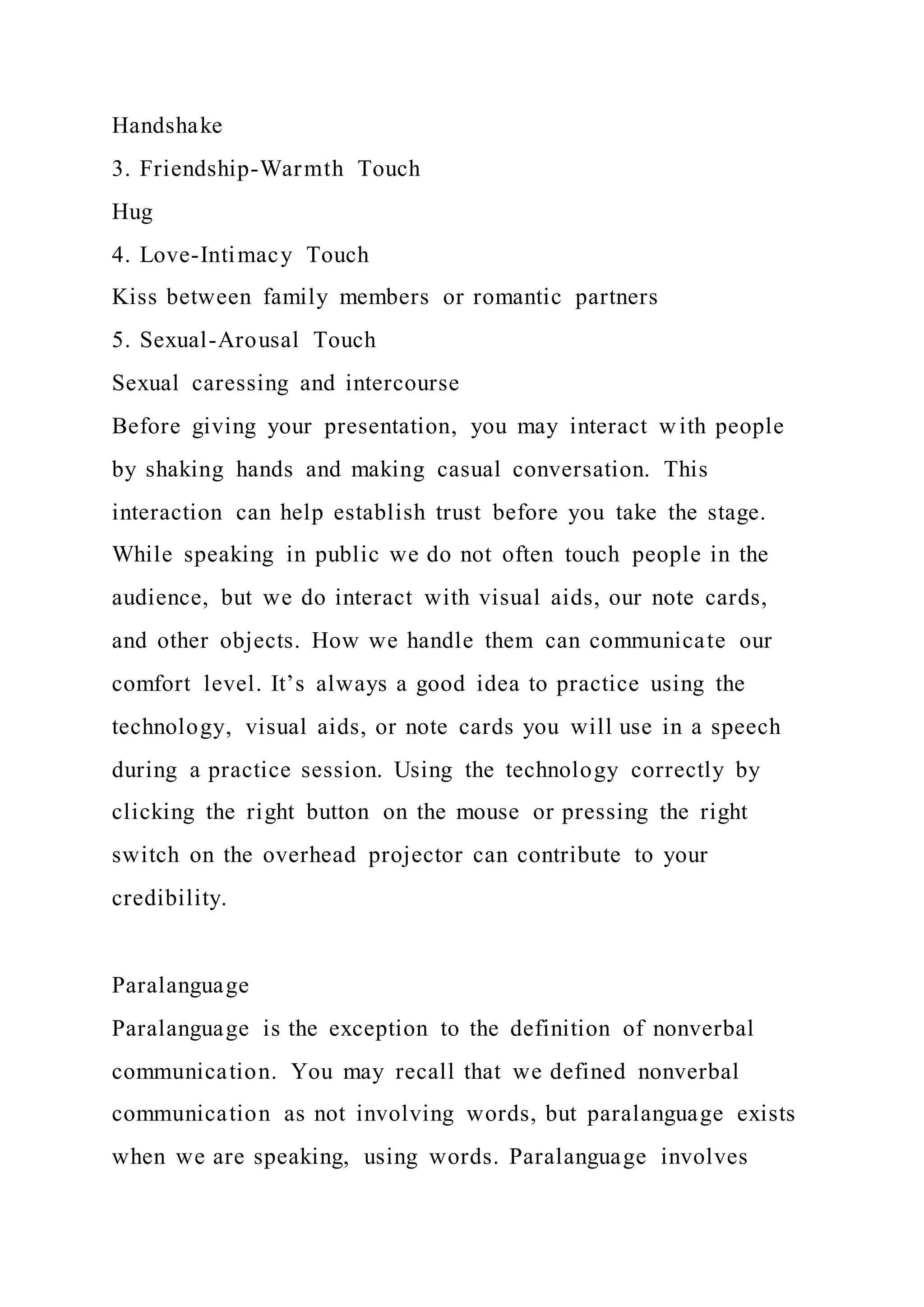 Handshake
3. Friendship-Warmth Touch
Hug
4. Love-Intimacy Touch
Kiss between family members or romantic partners
5. Sexual-Arousal Touch
Sexual caressing and intercourse
Before giving your presentation, you may interact with people
by shaking hands and making casual conversation. This
interaction can help establish trust before you take the stage.
While speaking in public we do not often touch people in the
audience, but we do interact with visual aids, our note cards,
and other objects. How we handle them can communicate our
comfort level. It’s always a good idea to practice using the
technology, visual aids, or note cards you will use in a speech
during a practice session. Using the technology correctly by
clicking the right button on the mouse or pressing the right
switch on the overhead projector can contribute to your
credibility.
Paralanguage
Paralanguage is the exception to the definition of nonverbal
communication. You may recall that we defined nonverbal
communication as not involving words, but paralanguage exists
when we are speaking, using words. Paralanguage involves
 