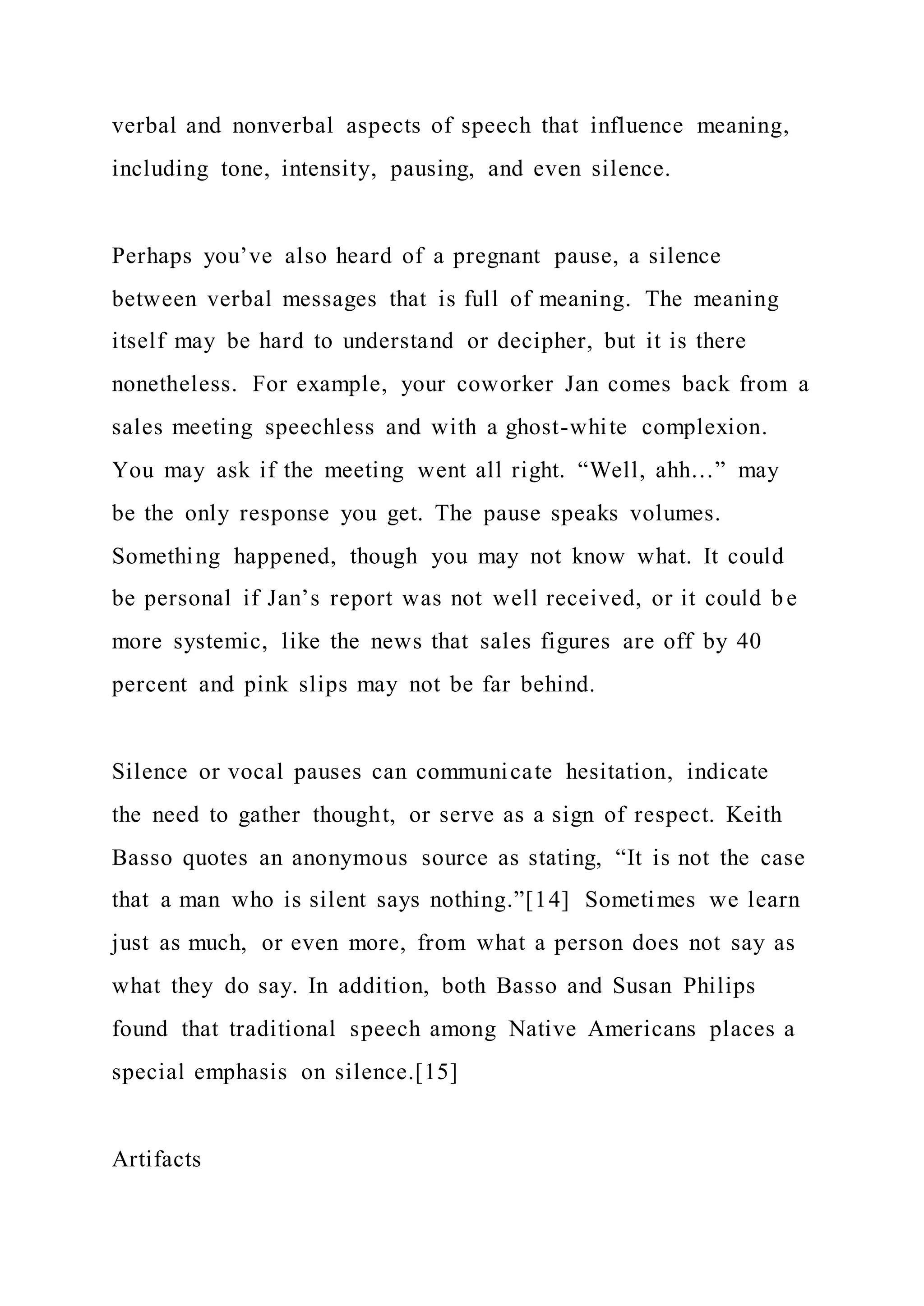 verbal and nonverbal aspects of speech that influence meaning,
including tone, intensity, pausing, and even silence.
Perhaps you’ve also heard of a pregnant pause, a silence
between verbal messages that is full of meaning. The meaning
itself may be hard to understand or decipher, but it is there
nonetheless. For example, your coworker Jan comes back from a
sales meeting speechless and with a ghost-white complexion.
You may ask if the meeting went all right. “Well, ahh…” may
be the only response you get. The pause speaks volumes.
Something happened, though you may not know what. It could
be personal if Jan’s report was not well received, or it could b e
more systemic, like the news that sales figures are off by 40
percent and pink slips may not be far behind.
Silence or vocal pauses can communicate hesitation, indicate
the need to gather thought, or serve as a sign of respect. Keith
Basso quotes an anonymous source as stating, “It is not the case
that a man who is silent says nothing.”[14] Sometimes we learn
just as much, or even more, from what a person does not say as
what they do say. In addition, both Basso and Susan Philips
found that traditional speech among Native Americans places a
special emphasis on silence.[15]
Artifacts
 