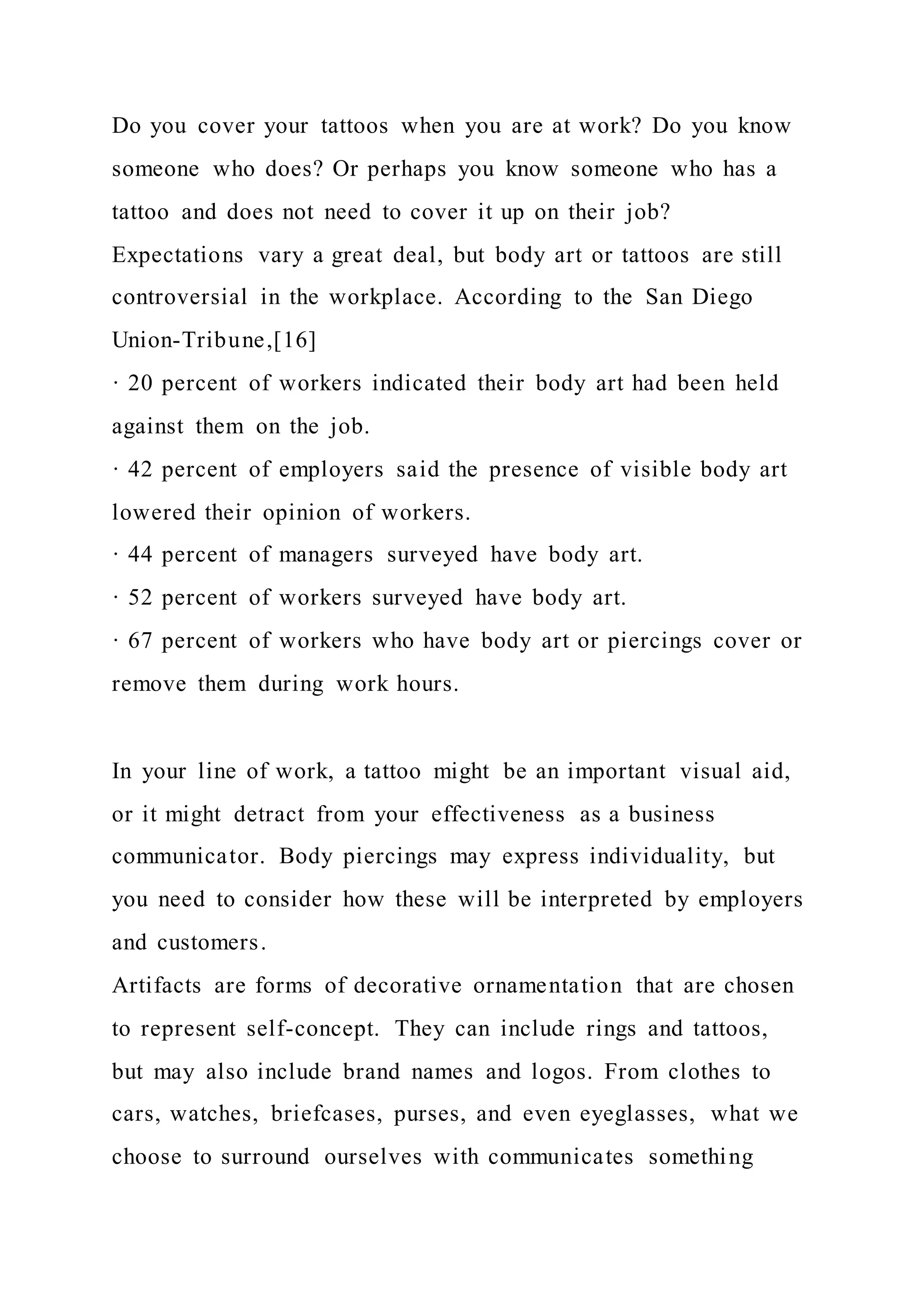 Do you cover your tattoos when you are at work? Do you know
someone who does? Or perhaps you know someone who has a
tattoo and does not need to cover it up on their job?
Expectations vary a great deal, but body art or tattoos are still
controversial in the workplace. According to the San Diego
Union-Tribune,[16]
· 20 percent of workers indicated their body art had been held
against them on the job.
· 42 percent of employers said the presence of visible body art
lowered their opinion of workers.
· 44 percent of managers surveyed have body art.
· 52 percent of workers surveyed have body art.
· 67 percent of workers who have body art or piercings cover or
remove them during work hours.
In your line of work, a tattoo might be an important visual aid,
or it might detract from your effectiveness as a business
communicator. Body piercings may express individuality, but
you need to consider how these will be interpreted by employers
and customers.
Artifacts are forms of decorative ornamentation that are chosen
to represent self-concept. They can include rings and tattoos,
but may also include brand names and logos. From clothes to
cars, watches, briefcases, purses, and even eyeglasses, what we
choose to surround ourselves with communicates something
 