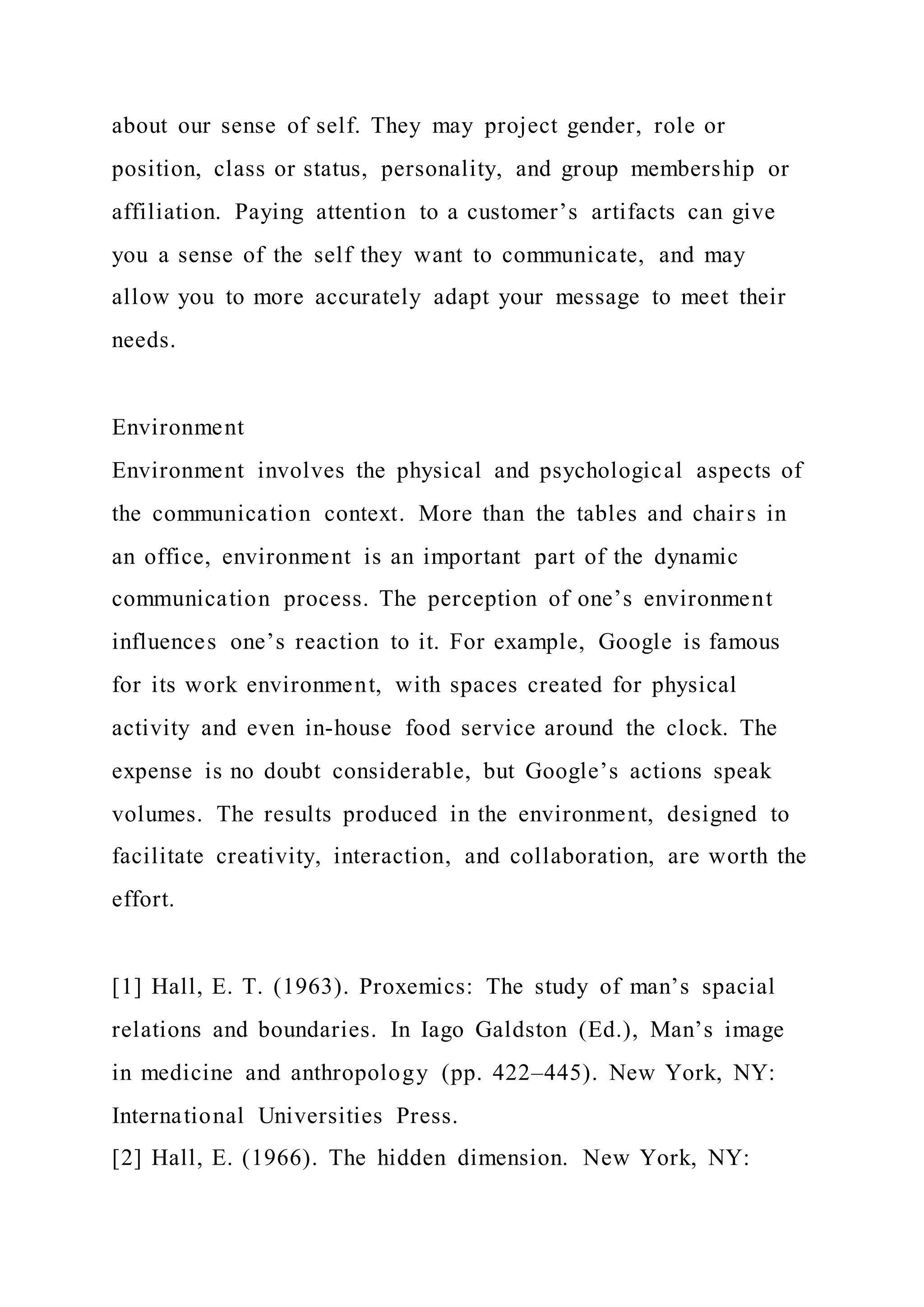about our sense of self. They may project gender, role or
position, class or status, personality, and group membership or
affiliation. Paying attention to a customer’s artifacts can give
you a sense of the self they want to communicate, and may
allow you to more accurately adapt your message to meet their
needs.
Environment
Environment involves the physical and psychological aspects of
the communication context. More than the tables and chairs in
an office, environment is an important part of the dynamic
communication process. The perception of one’s environment
influences one’s reaction to it. For example, Google is famous
for its work environment, with spaces created for physical
activity and even in-house food service around the clock. The
expense is no doubt considerable, but Google’s actions speak
volumes. The results produced in the environment, designed to
facilitate creativity, interaction, and collaboration, are worth the
effort.
[1] Hall, E. T. (1963). Proxemics: The study of man’s spacial
relations and boundaries. In Iago Galdston (Ed.), Man’s image
in medicine and anthropology (pp. 422–445). New York, NY:
International Universities Press.
[2] Hall, E. (1966). The hidden dimension. New York, NY:
 