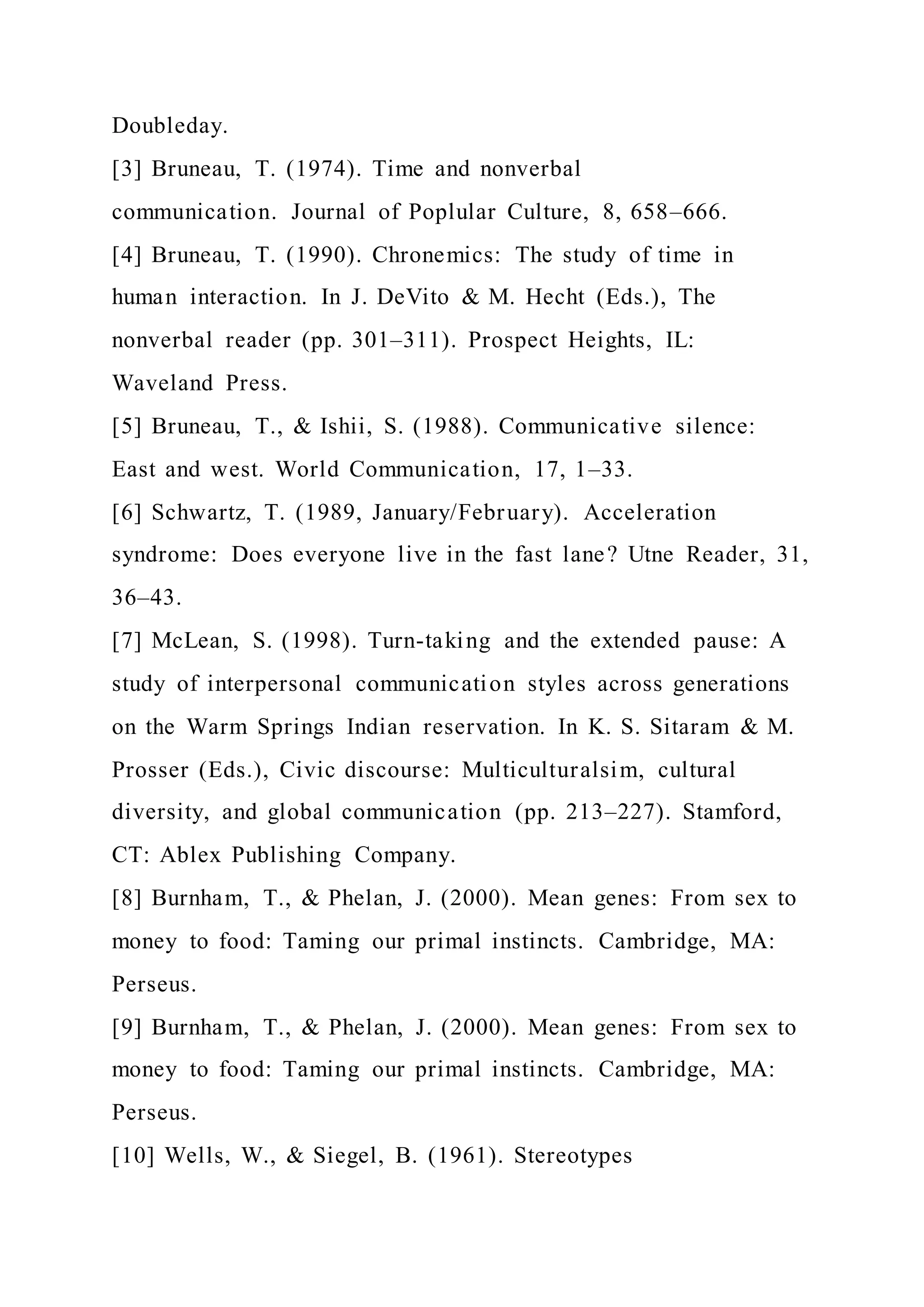 Doubleday.
[3] Bruneau, T. (1974). Time and nonverbal
communication. Journal of Poplular Culture, 8, 658–666.
[4] Bruneau, T. (1990). Chronemics: The study of time in
human interaction. In J. DeVito & M. Hecht (Eds.), The
nonverbal reader (pp. 301–311). Prospect Heights, IL:
Waveland Press.
[5] Bruneau, T., & Ishii, S. (1988). Communicative silence:
East and west. World Communication, 17, 1–33.
[6] Schwartz, T. (1989, January/February). Acceleration
syndrome: Does everyone live in the fast lane? Utne Reader, 31,
36–43.
[7] McLean, S. (1998). Turn-taking and the extended pause: A
study of interpersonal communication styles across generations
on the Warm Springs Indian reservation. In K. S. Sitaram & M.
Prosser (Eds.), Civic discourse: Multiculturalsim, cultural
diversity, and global communication (pp. 213–227). Stamford,
CT: Ablex Publishing Company.
[8] Burnham, T., & Phelan, J. (2000). Mean genes: From sex to
money to food: Taming our primal instincts. Cambridge, MA:
Perseus.
[9] Burnham, T., & Phelan, J. (2000). Mean genes: From sex to
money to food: Taming our primal instincts. Cambridge, MA:
Perseus.
[10] Wells, W., & Siegel, B. (1961). Stereotypes
 