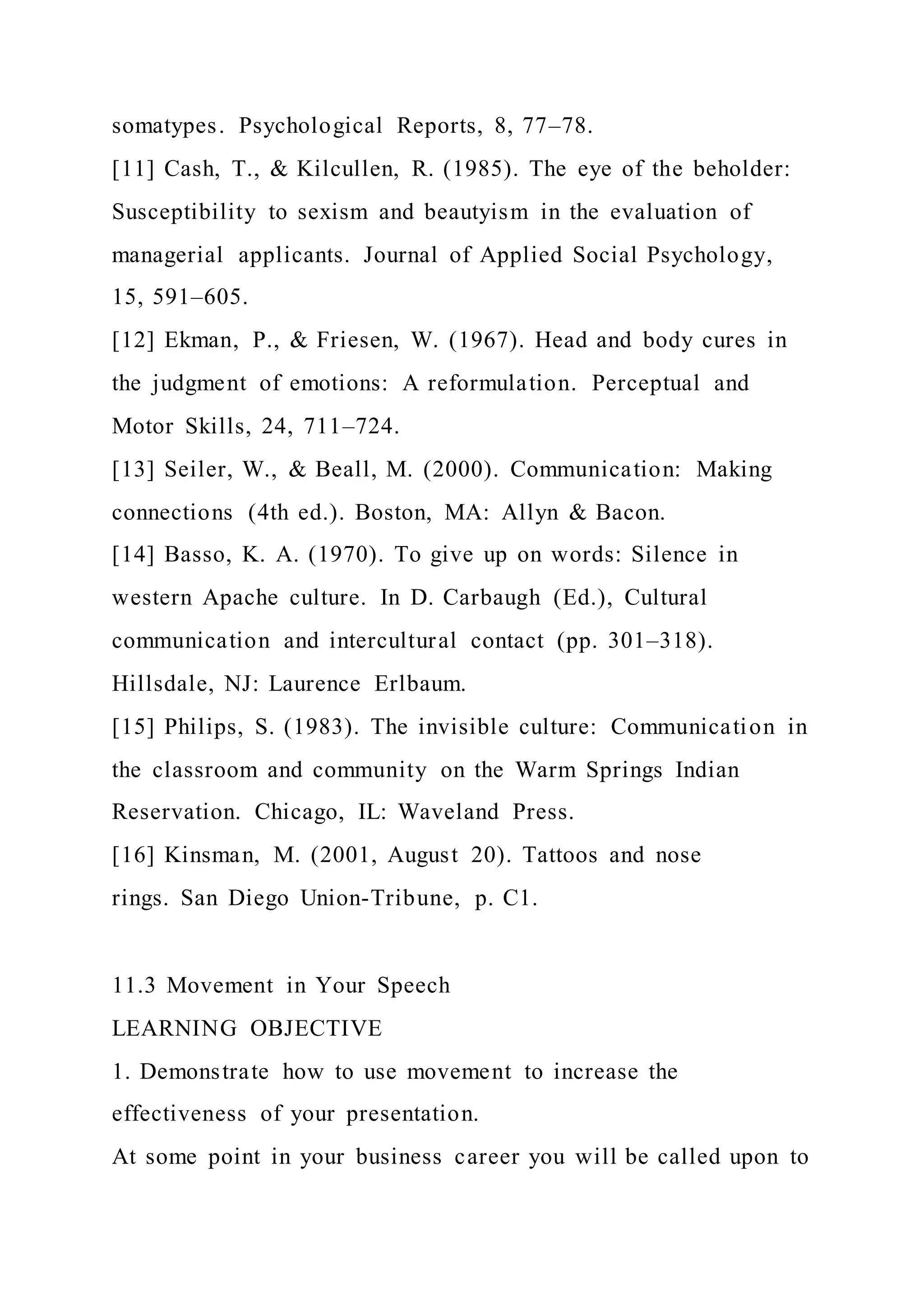 somatypes. Psychological Reports, 8, 77–78.
[11] Cash, T., & Kilcullen, R. (1985). The eye of the beholder:
Susceptibility to sexism and beautyism in the evaluation of
managerial applicants. Journal of Applied Social Psychology,
15, 591–605.
[12] Ekman, P., & Friesen, W. (1967). Head and body cures in
the judgment of emotions: A reformulation. Perceptual and
Motor Skills, 24, 711–724.
[13] Seiler, W., & Beall, M. (2000). Communication: Making
connections (4th ed.). Boston, MA: Allyn & Bacon.
[14] Basso, K. A. (1970). To give up on words: Silence in
western Apache culture. In D. Carbaugh (Ed.), Cultural
communication and intercultural contact (pp. 301–318).
Hillsdale, NJ: Laurence Erlbaum.
[15] Philips, S. (1983). The invisible culture: Communication in
the classroom and community on the Warm Springs Indian
Reservation. Chicago, IL: Waveland Press.
[16] Kinsman, M. (2001, August 20). Tattoos and nose
rings. San Diego Union-Tribune, p. C1.
11.3 Movement in Your Speech
LEARNING OBJECTIVE
1. Demonstrate how to use movement to increase the
effectiveness of your presentation.
At some point in your business career you will be called upon to
 