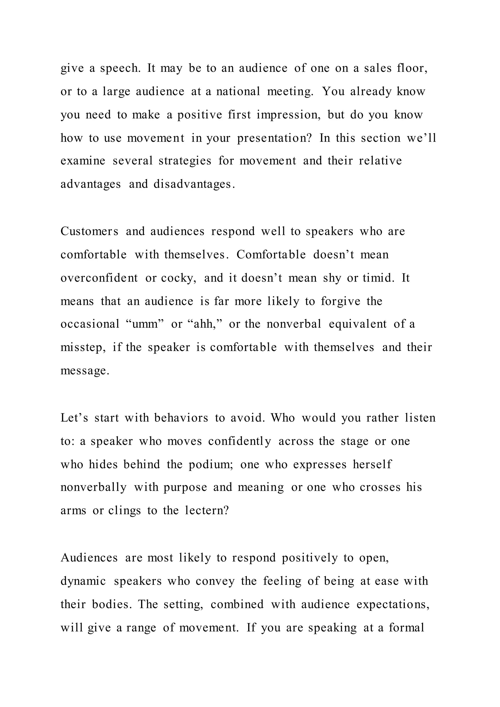 give a speech. It may be to an audience of one on a sales floor,
or to a large audience at a national meeting. You already know
you need to make a positive first impression, but do you know
how to use movement in your presentation? In this section we’ll
examine several strategies for movement and their relative
advantages and disadvantages.
Customers and audiences respond well to speakers who are
comfortable with themselves. Comfortable doesn’t mean
overconfident or cocky, and it doesn’t mean shy or timid. It
means that an audience is far more likely to forgive the
occasional “umm” or “ahh,” or the nonverbal equivalent of a
misstep, if the speaker is comfortable with themselves and their
message.
Let’s start with behaviors to avoid. Who would you rather listen
to: a speaker who moves confidently across the stage or one
who hides behind the podium; one who expresses herself
nonverbally with purpose and meaning or one who crosses his
arms or clings to the lectern?
Audiences are most likely to respond positively to open,
dynamic speakers who convey the feeling of being at ease with
their bodies. The setting, combined with audience expectations,
will give a range of movement. If you are speaking at a formal
 