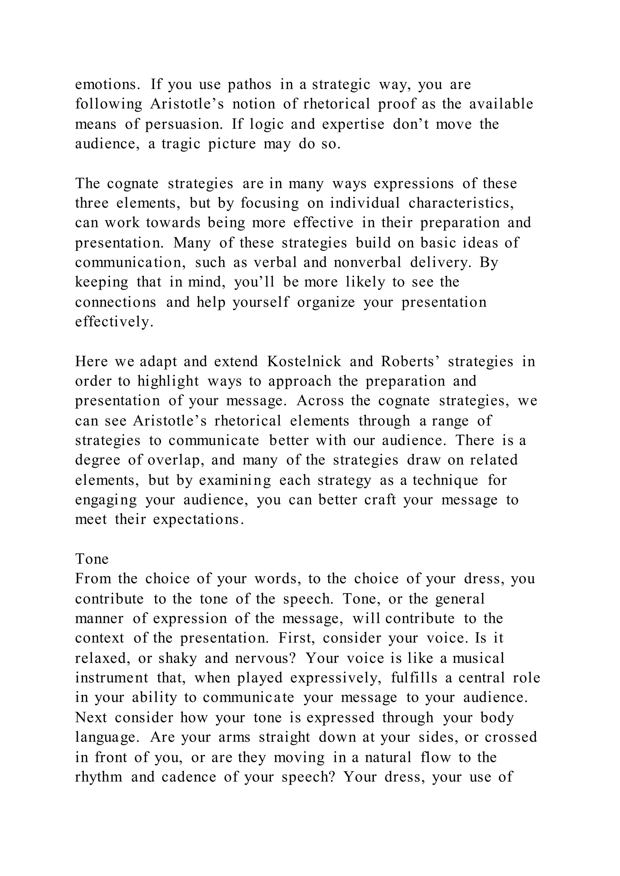 emotions. If you use pathos in a strategic way, you are
following Aristotle’s notion of rhetorical proof as the available
means of persuasion. If logic and expertise don’t move the
audience, a tragic picture may do so.
The cognate strategies are in many ways expressions of these
three elements, but by focusing on individual characteristics,
can work towards being more effective in their preparation and
presentation. Many of these strategies build on basic ideas of
communication, such as verbal and nonverbal delivery. By
keeping that in mind, you’ll be more likely to see the
connections and help yourself organize your presentation
effectively.
Here we adapt and extend Kostelnick and Roberts’ strategies in
order to highlight ways to approach the preparation and
presentation of your message. Across the cognate strategies, we
can see Aristotle’s rhetorical elements through a range of
strategies to communicate better with our audience. There is a
degree of overlap, and many of the strategies draw on related
elements, but by examining each strategy as a technique for
engaging your audience, you can better craft your message to
meet their expectations.
Tone
From the choice of your words, to the choice of your dress, you
contribute to the tone of the speech. Tone, or the general
manner of expression of the message, will contribute to the
context of the presentation. First, consider your voice. Is it
relaxed, or shaky and nervous? Your voice is like a musical
instrument that, when played expressively, fulfills a central role
in your ability to communicate your message to your audience.
Next consider how your tone is expressed through your body
language. Are your arms straight down at your sides, or crossed
in front of you, or are they moving in a natural flow to the
rhythm and cadence of your speech? Your dress, your use of
 
