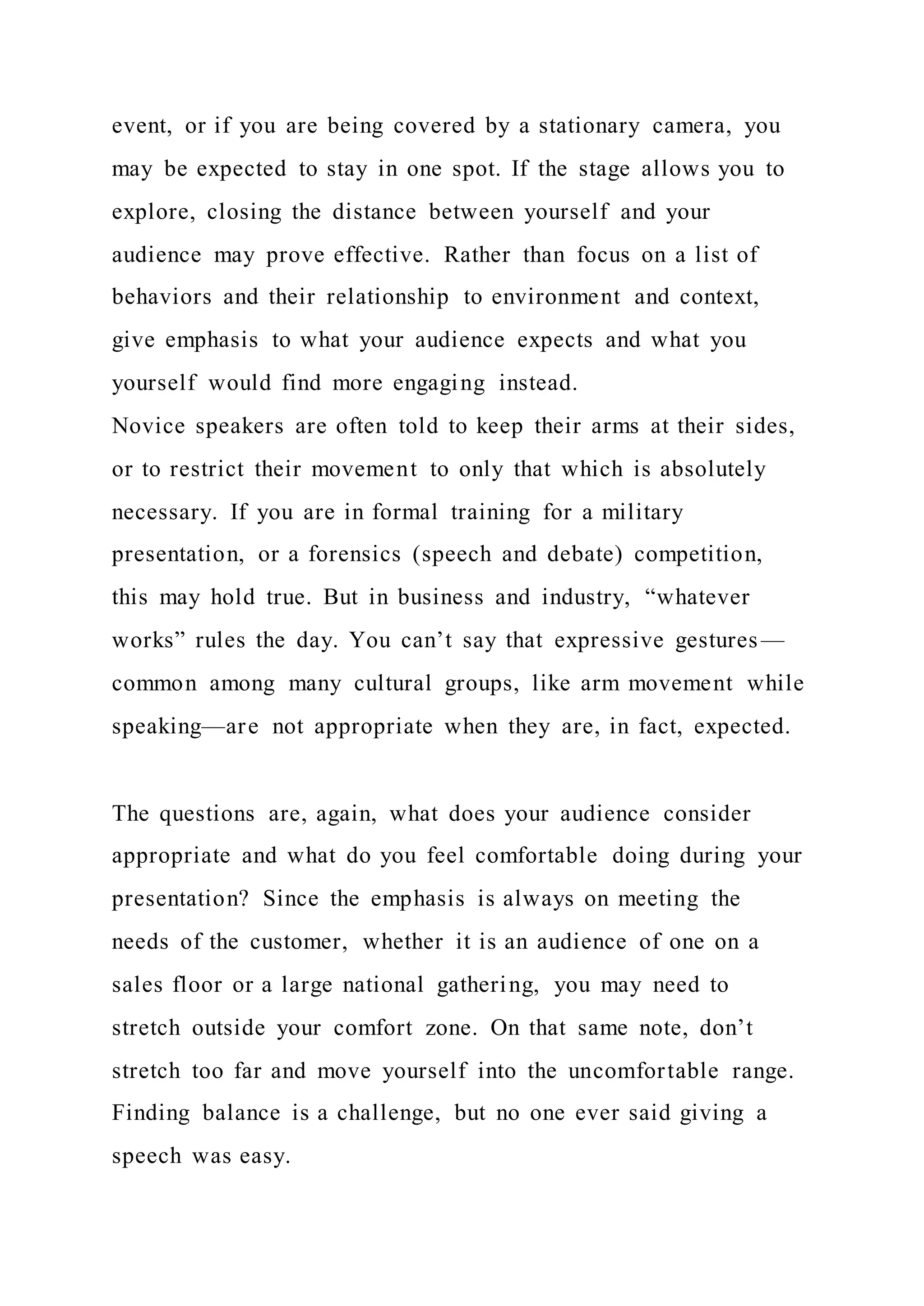 event, or if you are being covered by a stationary camera, you
may be expected to stay in one spot. If the stage allows you to
explore, closing the distance between yourself and your
audience may prove effective. Rather than focus on a list of
behaviors and their relationship to environment and context,
give emphasis to what your audience expects and what you
yourself would find more engaging instead.
Novice speakers are often told to keep their arms at their sides,
or to restrict their movement to only that which is absolutely
necessary. If you are in formal training for a military
presentation, or a forensics (speech and debate) competition,
this may hold true. But in business and industry, “whatever
works” rules the day. You can’t say that expressive gestures—
common among many cultural groups, like arm movement while
speaking—are not appropriate when they are, in fact, expected.
The questions are, again, what does your audience consider
appropriate and what do you feel comfortable doing during your
presentation? Since the emphasis is always on meeting the
needs of the customer, whether it is an audience of one on a
sales floor or a large national gathering, you may need to
stretch outside your comfort zone. On that same note, don’t
stretch too far and move yourself into the uncomfortable range.
Finding balance is a challenge, but no one ever said giving a
speech was easy.
 