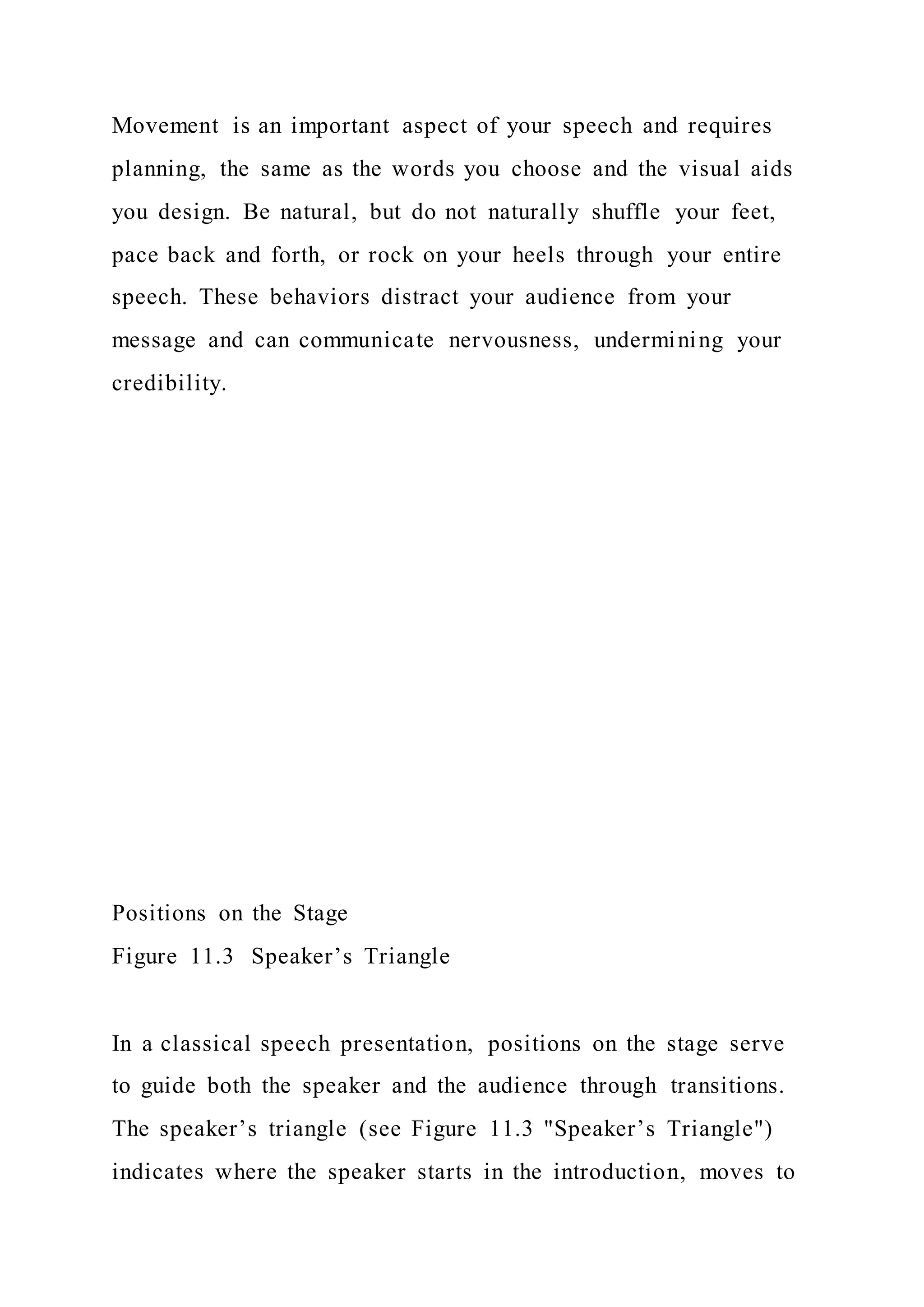 Movement is an important aspect of your speech and requires
planning, the same as the words you choose and the visual aids
you design. Be natural, but do not naturally shuffle your feet,
pace back and forth, or rock on your heels through your entire
speech. These behaviors distract your audience from your
message and can communicate nervousness, undermining your
credibility.
Positions on the Stage
Figure 11.3 Speaker’s Triangle
In a classical speech presentation, positions on the stage serve
to guide both the speaker and the audience through transitions.
The speaker’s triangle (see Figure 11.3 "Speaker’s Triangle")
indicates where the speaker starts in the introduction, moves to
 