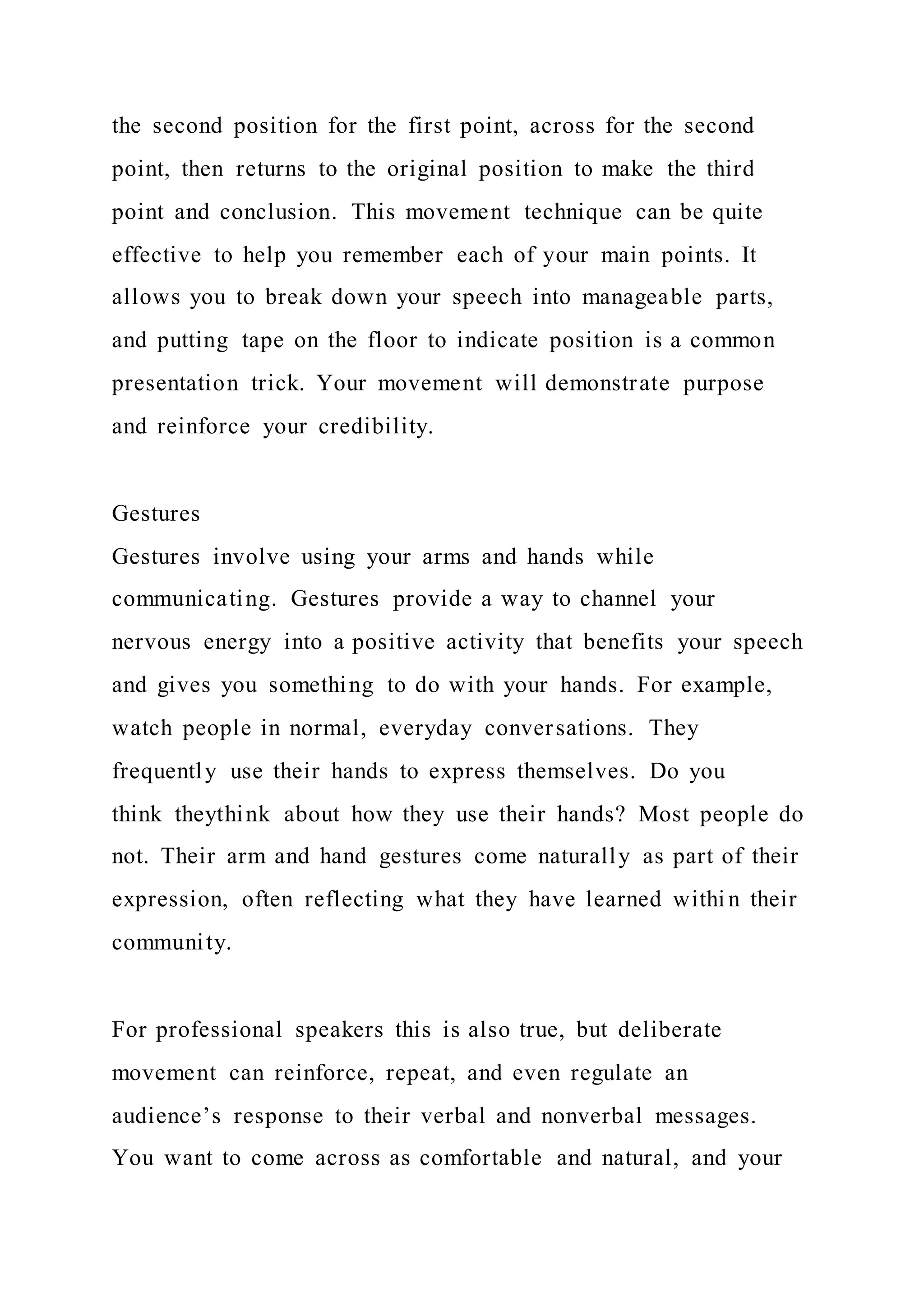 the second position for the first point, across for the second
point, then returns to the original position to make the third
point and conclusion. This movement technique can be quite
effective to help you remember each of your main points. It
allows you to break down your speech into manageable parts,
and putting tape on the floor to indicate position is a common
presentation trick. Your movement will demonstrate purpose
and reinforce your credibility.
Gestures
Gestures involve using your arms and hands while
communicating. Gestures provide a way to channel your
nervous energy into a positive activity that benefits your speech
and gives you something to do with your hands. For example,
watch people in normal, everyday conversations. They
frequently use their hands to express themselves. Do you
think theythink about how they use their hands? Most people do
not. Their arm and hand gestures come naturally as part of their
expression, often reflecting what they have learned withi n their
community.
For professional speakers this is also true, but deliberate
movement can reinforce, repeat, and even regulate an
audience’s response to their verbal and nonverbal messages.
You want to come across as comfortable and natural, and your
 