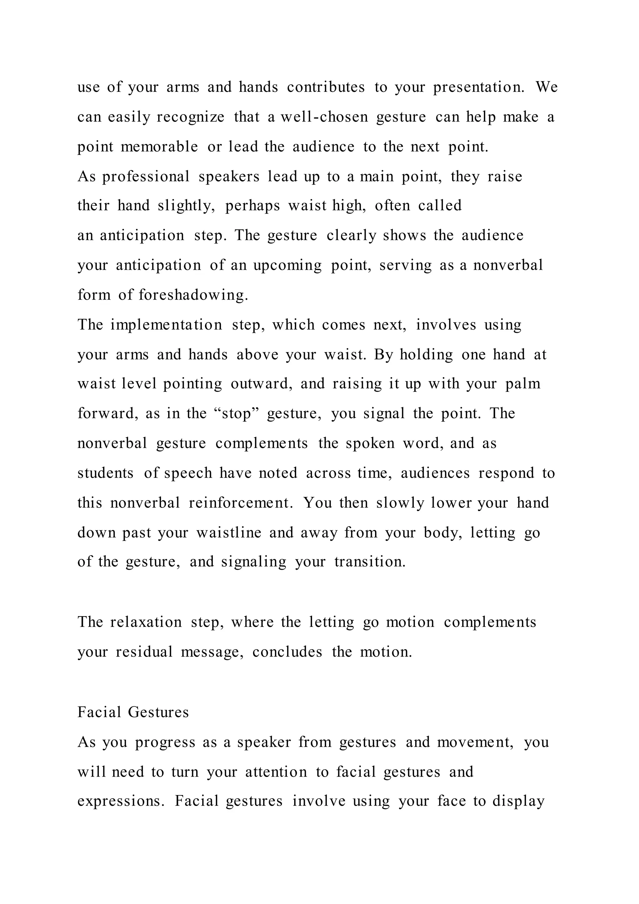 use of your arms and hands contributes to your presentation. We
can easily recognize that a well-chosen gesture can help make a
point memorable or lead the audience to the next point.
As professional speakers lead up to a main point, they raise
their hand slightly, perhaps waist high, often called
an anticipation step. The gesture clearly shows the audience
your anticipation of an upcoming point, serving as a nonverbal
form of foreshadowing.
The implementation step, which comes next, involves using
your arms and hands above your waist. By holding one hand at
waist level pointing outward, and raising it up with your palm
forward, as in the “stop” gesture, you signal the point. The
nonverbal gesture complements the spoken word, and as
students of speech have noted across time, audiences respond to
this nonverbal reinforcement. You then slowly lower your hand
down past your waistline and away from your body, letting go
of the gesture, and signaling your transition.
The relaxation step, where the letting go motion complements
your residual message, concludes the motion.
Facial Gestures
As you progress as a speaker from gestures and movement, you
will need to turn your attention to facial gestures and
expressions. Facial gestures involve using your face to display
 