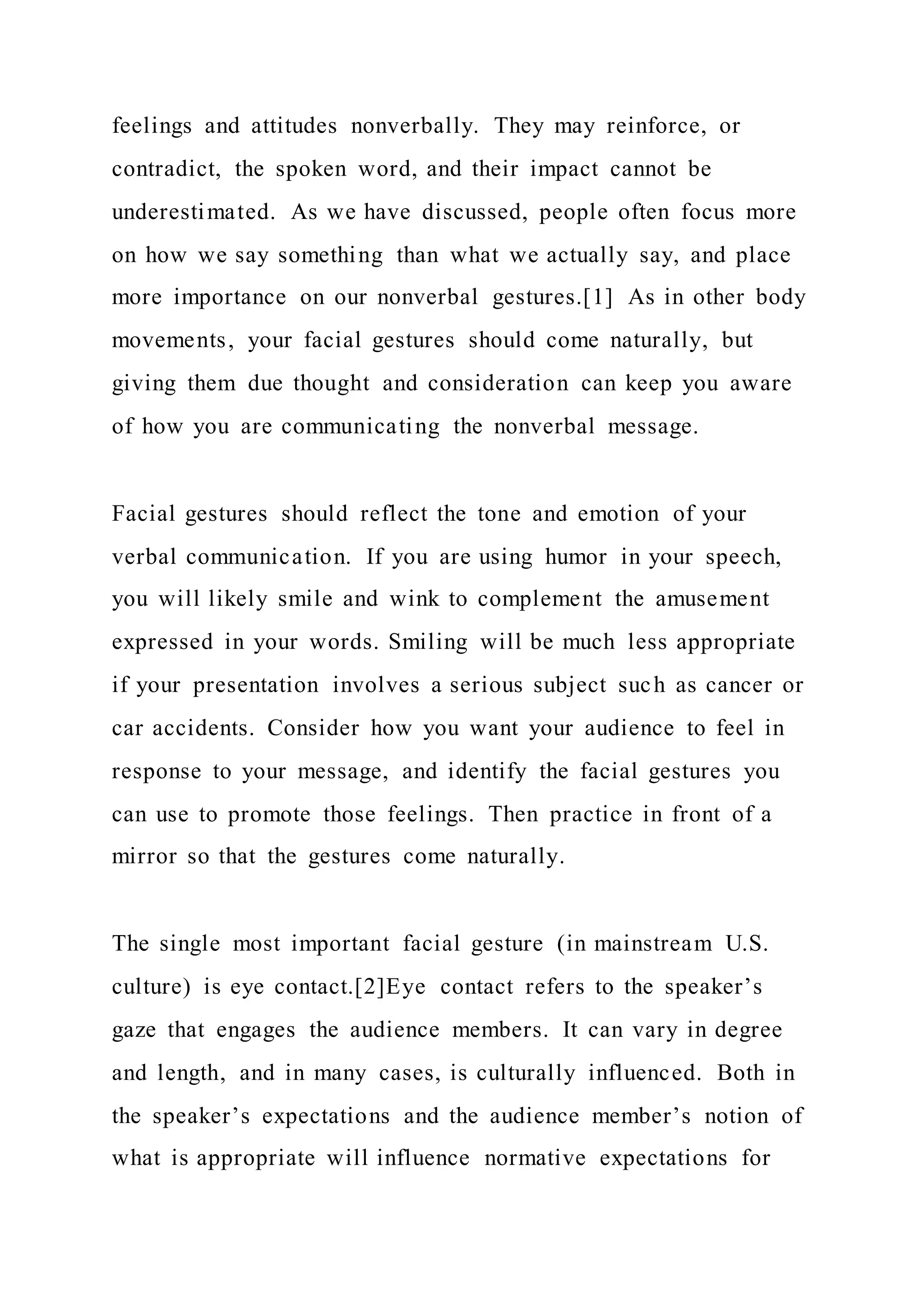 feelings and attitudes nonverbally. They may reinforce, or
contradict, the spoken word, and their impact cannot be
underestimated. As we have discussed, people often focus more
on how we say something than what we actually say, and place
more importance on our nonverbal gestures.[1] As in other body
movements, your facial gestures should come naturally, but
giving them due thought and consideration can keep you aware
of how you are communicating the nonverbal message.
Facial gestures should reflect the tone and emotion of your
verbal communication. If you are using humor in your speech,
you will likely smile and wink to complement the amusement
expressed in your words. Smiling will be much less appropriate
if your presentation involves a serious subject such as cancer or
car accidents. Consider how you want your audience to feel in
response to your message, and identify the facial gestures you
can use to promote those feelings. Then practice in front of a
mirror so that the gestures come naturally.
The single most important facial gesture (in mainstream U.S.
culture) is eye contact.[2]Eye contact refers to the speaker’s
gaze that engages the audience members. It can vary in degree
and length, and in many cases, is culturally influenced. Both in
the speaker’s expectations and the audience member’s notion of
what is appropriate will influence normative expectations for
 
