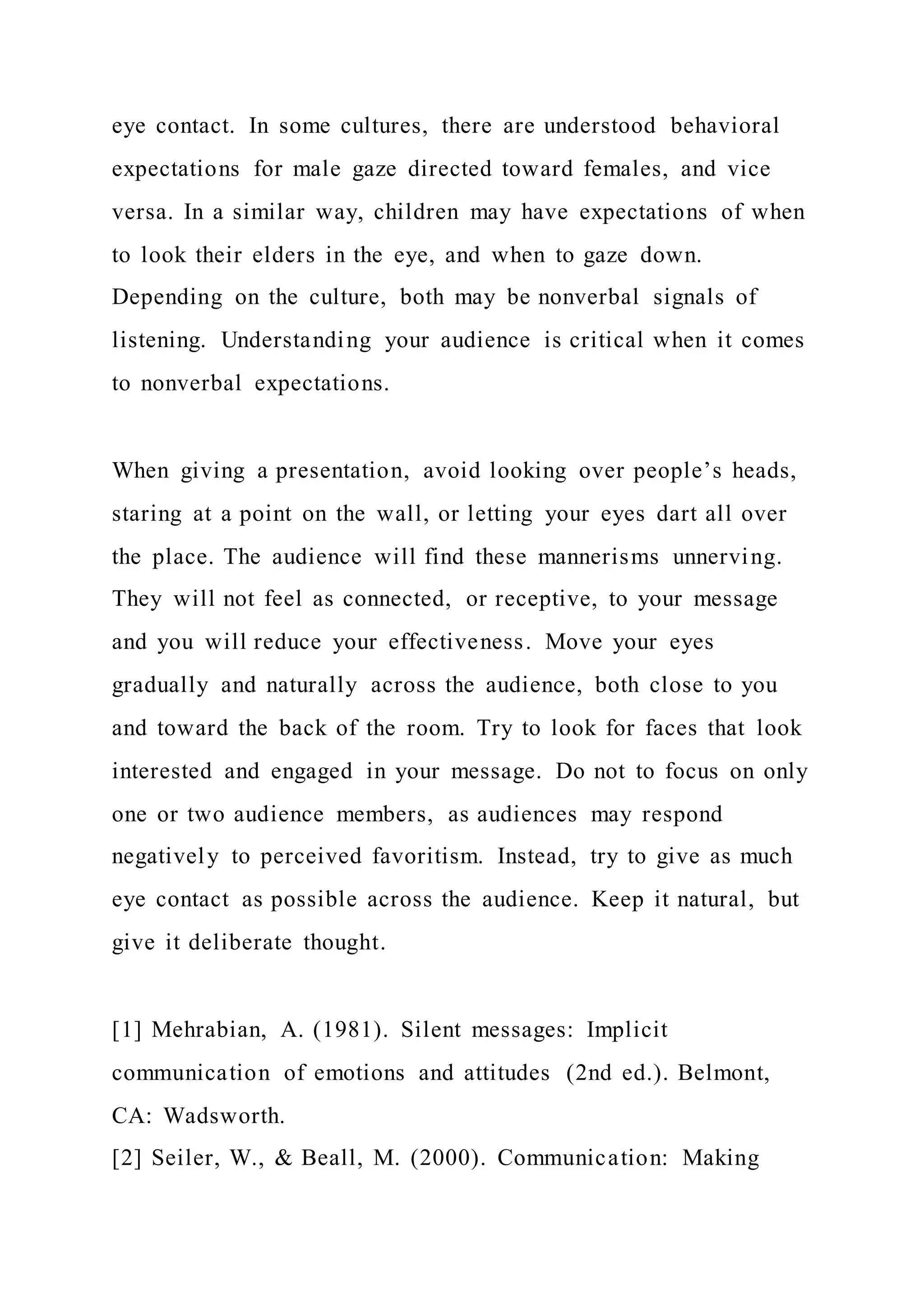 eye contact. In some cultures, there are understood behavioral
expectations for male gaze directed toward females, and vice
versa. In a similar way, children may have expectations of when
to look their elders in the eye, and when to gaze down.
Depending on the culture, both may be nonverbal signals of
listening. Understanding your audience is critical when it comes
to nonverbal expectations.
When giving a presentation, avoid looking over people’s heads,
staring at a point on the wall, or letting your eyes dart all over
the place. The audience will find these mannerisms unnerving.
They will not feel as connected, or receptive, to your message
and you will reduce your effectiveness. Move your eyes
gradually and naturally across the audience, both close to you
and toward the back of the room. Try to look for faces that look
interested and engaged in your message. Do not to focus on only
one or two audience members, as audiences may respond
negatively to perceived favoritism. Instead, try to give as much
eye contact as possible across the audience. Keep it natural, but
give it deliberate thought.
[1] Mehrabian, A. (1981). Silent messages: Implicit
communication of emotions and attitudes (2nd ed.). Belmont,
CA: Wadsworth.
[2] Seiler, W., & Beall, M. (2000). Communication: Making
 