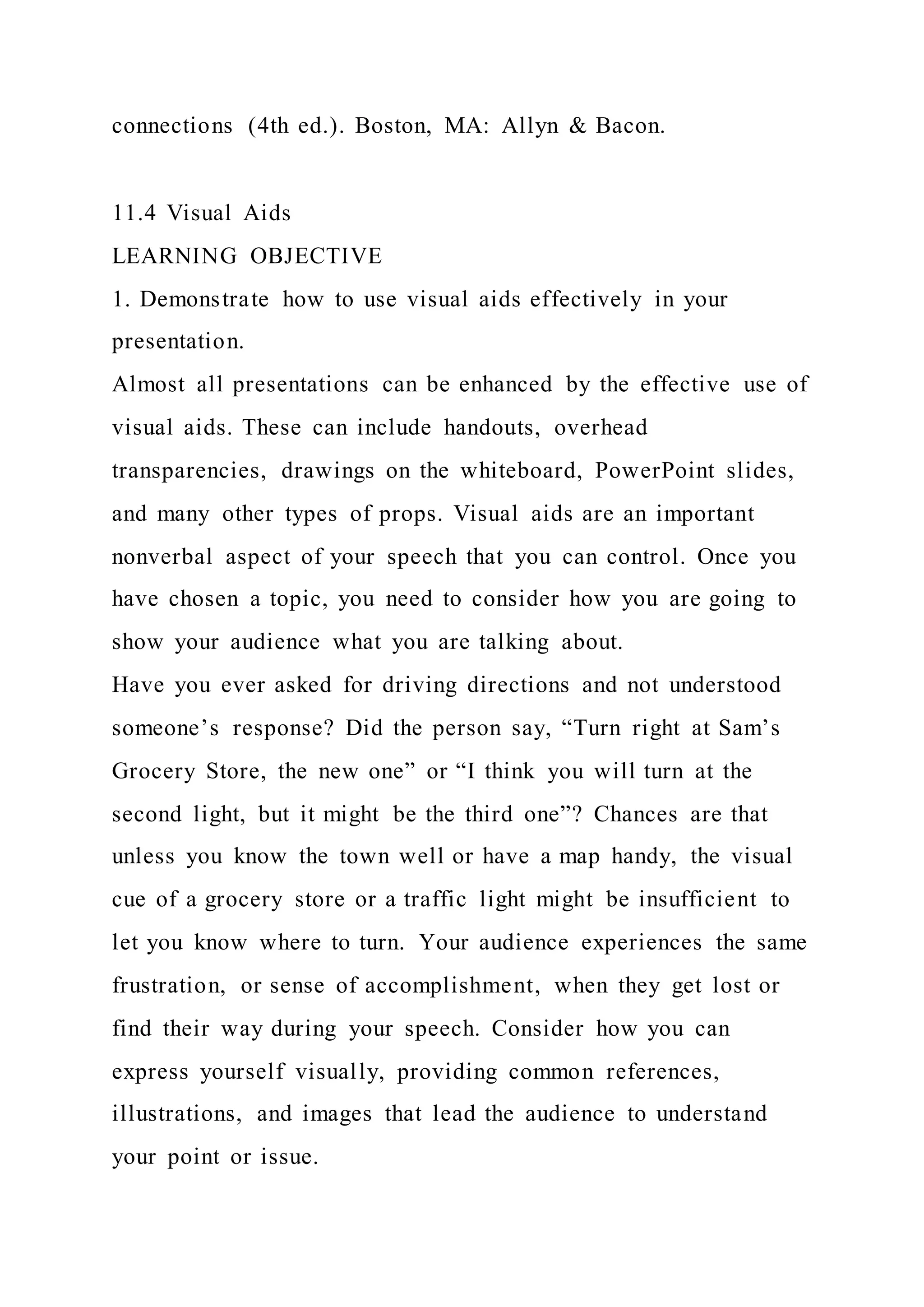 connections (4th ed.). Boston, MA: Allyn & Bacon.
11.4 Visual Aids
LEARNING OBJECTIVE
1. Demonstrate how to use visual aids effectively in your
presentation.
Almost all presentations can be enhanced by the effective use of
visual aids. These can include handouts, overhead
transparencies, drawings on the whiteboard, PowerPoint slides,
and many other types of props. Visual aids are an important
nonverbal aspect of your speech that you can control. Once you
have chosen a topic, you need to consider how you are going to
show your audience what you are talking about.
Have you ever asked for driving directions and not understood
someone’s response? Did the person say, “Turn right at Sam’s
Grocery Store, the new one” or “I think you will turn at the
second light, but it might be the third one”? Chances are that
unless you know the town well or have a map handy, the visual
cue of a grocery store or a traffic light might be insufficient to
let you know where to turn. Your audience experiences the same
frustration, or sense of accomplishment, when they get lost or
find their way during your speech. Consider how you can
express yourself visually, providing common references,
illustrations, and images that lead the audience to understand
your point or issue.
 