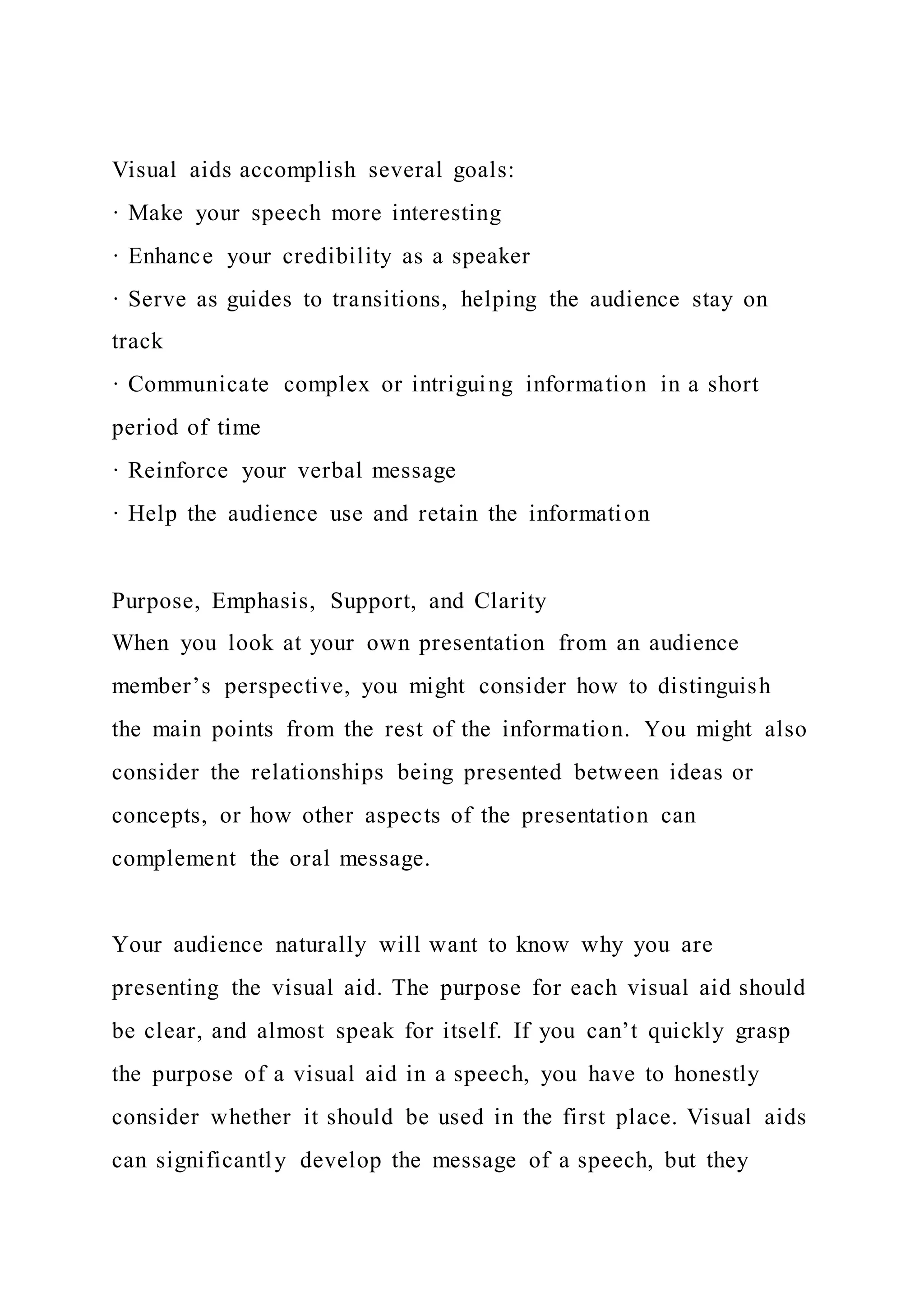 Visual aids accomplish several goals:
· Make your speech more interesting
· Enhance your credibility as a speaker
· Serve as guides to transitions, helping the audience stay on
track
· Communicate complex or intriguing information in a short
period of time
· Reinforce your verbal message
· Help the audience use and retain the information
Purpose, Emphasis, Support, and Clarity
When you look at your own presentation from an audience
member’s perspective, you might consider how to distinguish
the main points from the rest of the information. You might also
consider the relationships being presented between ideas or
concepts, or how other aspects of the presentation can
complement the oral message.
Your audience naturally will want to know why you are
presenting the visual aid. The purpose for each visual aid should
be clear, and almost speak for itself. If you can’t quickly grasp
the purpose of a visual aid in a speech, you have to honestly
consider whether it should be used in the first place. Visual aids
can significantly develop the message of a speech, but they
 